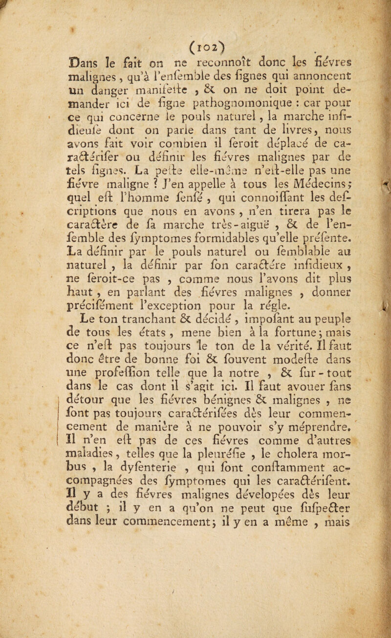 (l02) Dans îe fait on ne recunnoît donc les fîevres malignes , qu'à l’enfemble des figues qui annoncent un danger manifefie , & on ne doit point de¬ mander ici' de figne pathognomonique : car pour ce qui concerne le pouls naturel, la marche infi- dieuie dont on parie dans tant de livres 5 nous avons fait voir combien il feroit de'place de ca- ratterifer ou définir les fievres malignes par de tels lignes. La pelle elle-meme n’eil-elle pas une fievre maligne ? J’en appelle à tous les Médecins ; quel eft l’homme lenfé , qui connoifiant les deC- criptions que nous en avons , n'en tirera pas le caraélère de fa marche très-aiguë , & de l’en- femble des lymptomes formidables qu’elle préfente. La définir par le pouls naturel ou lembîable au naturel , la définir par fon caraélére infidieux s ne feroit-ce pas , comme nous l'avons dit plus haut , en parlant des .fièvres malignes , donner précifément l’exception pour la régie. Le ton tranchant & décidé , impofant au peuple de tous les états , mene bien à la fortune j mais ce n’eft pas toujours le ton de la vérité. Il faut donc être de bonne foi & fouvent modefte dans une profeffion telle que la notre 5 & fur - tout dans le cas dont il s'agit ici. Il faut avouer fans détour que les fièvres bénignes & malignes , ne Ibnt pas toujours caraftérifées dès leur commen¬ cement de manière à ne pouvoir s'y méprendre.  ïl n’en eft pas de ces fièvres comme d’autres maladies, telles que la pleuréfie , le choiera moi- bus , la dyfènterie j qui font conftamment ac¬ compagnées des fymptomes qui les caraftérifent. Il y a des fièvres malignes dévelopées dès leur début ; il y en a qu’on ne peut que fufpeêler dans leur commencement j il y en a même , mais