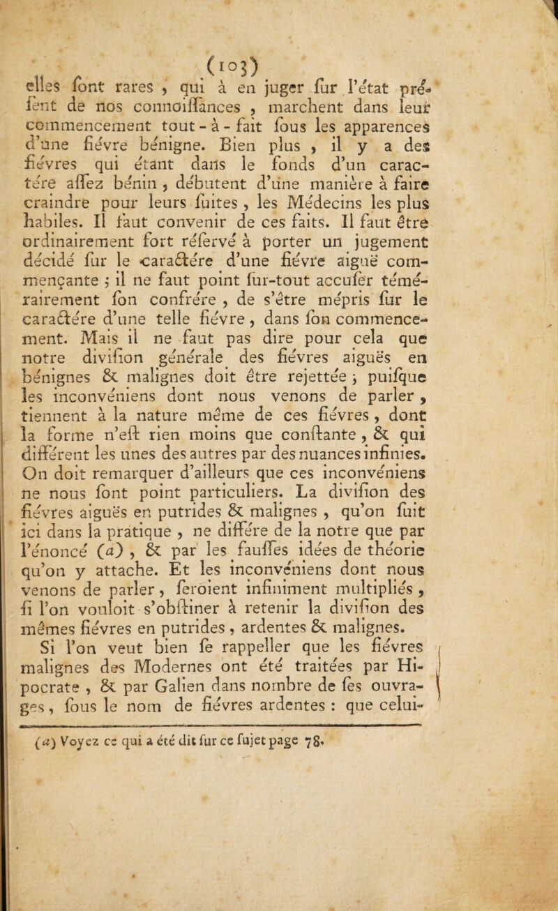 elles font rares , qui à en juger fur J’etat pre- lent de nos connoiflTances , marchent dans leur commencement tout - à - fait fous les apparences d’une fîevre bénigne. Bien plus , il y a des févres qui étant dans le fonds d’un carac¬ tère aflfez bénin , débutent d’une manière à faire craindre pour leurs fuites , les Médecins les plus habiles. Il faut convenir de ces faits. Il faut être ordinairement fort rélervé à porter un jugement décidé fur le caraftére d’une fièvre aiguë com¬ mençante 5 il ne faut point fur-tout acculer témé¬ rairement Ibn confrère , de s’étre mépris fur le caractère d’une telle fièvre, dans Ibn commence¬ ment. Mais il ne -faut pas dire pour cela que notre divifion générale des fièvres aiguës en bénignes & malignes doit être rejettée j puilque les inconvéniens dont nous venons de parler , tiennent à la nature même de ces fièvres , dont la forme n’eft rien moins que confiante , & qui difierent les unes des autres par des nuances infinies. On doit remarquer d’ailleurs que ces inconvéniens ne nous font point particuliers. La divifion des fièvres aiguës en putrides & malignes , qu’on luit ici dans la pratique , ne diffère de la notre que par l’énoncé , & par les faulfes idées de théorie qu’on y attache. Et les Inconvéniens dont nous venons de parler, feroient infiniment multipliés , fi l’on vouloit s’obfiiner à retenir la divifion des mômes fièvres en putrides , ardentes & malignes. Si l’on veut bien fe rappeller que les fièvres malignes des Modernes ont été traitées par Hi- pocrate , & par Galien dans nombre de fes ouvra¬ ges , fous le nom de fièvres ardentes : que celui- (a) Voyez es qui a été dit fur ce fujet page 78» O s