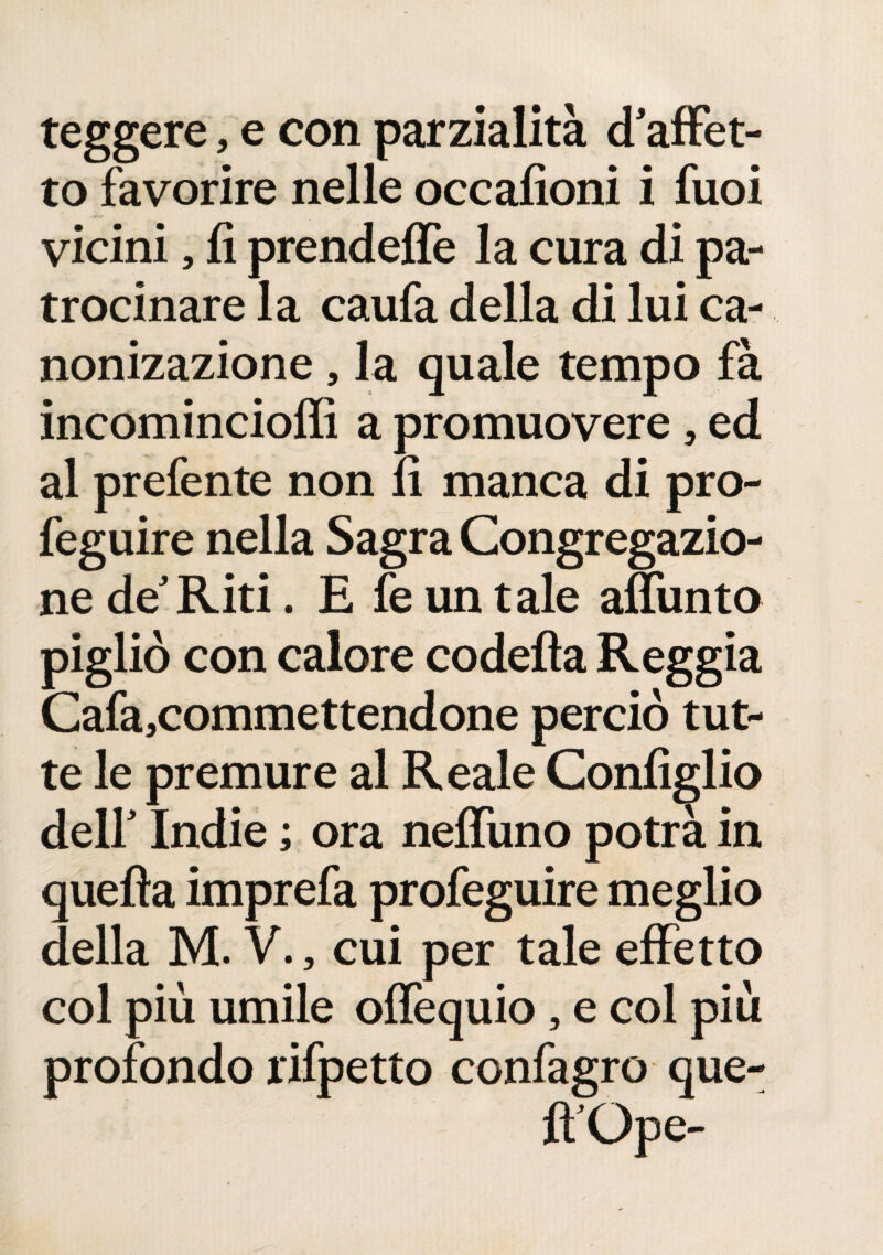 leggere, e con parzialità d’affet¬ to favorire nelle occafioni i fuoi vicini, fi prendeffe la cura di pa¬ trocinare la caufa della di lui ca- nonizazione , la quale tempo fà incomincioffi a promuovere, ed al prefente non lì manca di pro- feguire nella Sagra Congregazio¬ ne de’Riti. E fe un tale affunto pigliò con calore codefla Reggia Cafa,commettendone perciò tut¬ te le premure al Reale Configlio dell’ Indie ; ora neffuno potrà in quefìa imprefa profeguire meglio della M. V., cui per tale effetto col più umile offequio, e col più profondo rifpetto confagro que- fl’Ope-