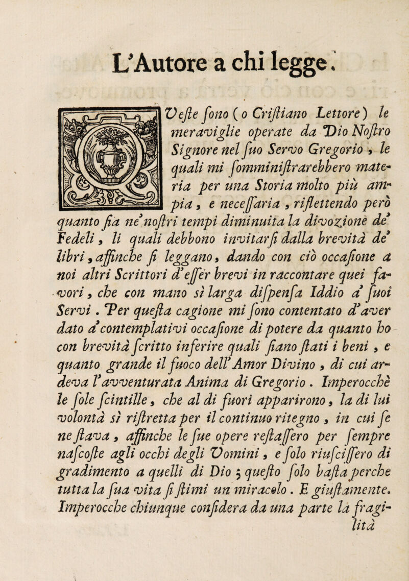 « L'Autore a Defie fono (o Crifiiano Lettore) le meraviglie operate da Dio Nofiro Signore nel fuo Servo Gregorio » le quali mi fomminijlrarebbero mate¬ ria per una Storia molto più am¬ pia 9 e necesaria , riflettendo pero quanto Jìa ne’noflri tempi diminuita la divozione de* fedeli 9 li quali debbono invitarJi dalla brevità de* libri 9 affinché fi leggano, dando con ciò occafione a noi altri Scrittori d’effèr brevi in raccontare quei fa¬ vori » che con mano sì larga difpenfa Iddio a fuoi Servi. ‘Ver quefia cagione mi fono contentato d’aver dato a contemplativi occafione di potere da quanto ho con brevità fritto inferire quali fiano fiati i beni, e quanto grande il fuoco del! Amor Divino, di cui ar¬ deva Vavventurata Anima di Gregorio . Imperocché le fole fcintille, che al di fuori apparirono, la di lui volontà sì rifiretta per il continuo ritegno 3 in cui fe ne flava, affinché le fue opere refiaffero per fempre nafcofie agli occhi degli Domini » e fio riufciffero di gradimento a quelli di Dio j quefto folo bafia perche tutta la fua vita fi fiimi un miracolo . E giufi'amente. Imperocché chiunque confiderà da una parte la fragi¬ lità