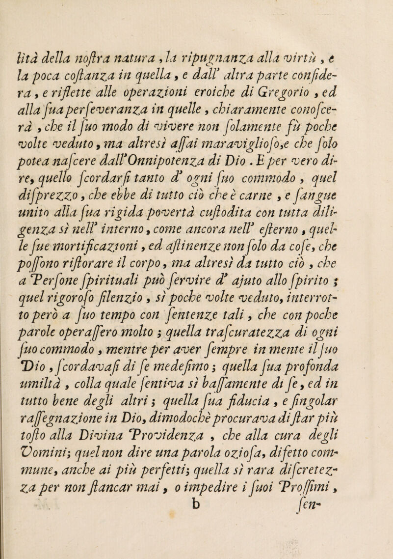 lita della noftra natura , la ripugnanza alla virtù , t la poca cojlanza in quella, e dall'* altra parte confide¬ rà , e riflette alle operazioni eroiche di Gregorio , ed alla fuaperfeveranza in quelle, chiaramente conofce¬ ra » che il Juo modo di vivere non folamente fu poche volte veduto, ma altresì affai maravigliofo>e che foh potea najcere dall*Onnipotenza di Dio . E per vero di¬ re,, quello fcordarfi tanto d1 ogni fuo commodo , quel difprezzo, che ebbe di tutto ciò che è carne , e fungue unito alla fua rigida povertà cuflodita con tutta dili¬ genza sì neir interno, come ancora nell’ efterno, quel le fue mortificazioni, ed aftinenzenonfolo da cofe, che poffono rifiorare il corpo, ma altresì da tutto ciò , che a ‘Perfine fpirituali può fervire d* ajuto allo fpirito ; quel rigorofo filenzio , sì poche volte veduto, interrot¬ to però a fuo tempo con fentenze tali, che con poche parole operaffero molto ; quella trafcuratezza di ogni fuo commodo , mentre per aver fempre in mente il Juo Dio tfcordavafi di fe medefimo ; quella fua profonda umiltà , colla quale forniva sì baffamente di fe, ed in tutto bene degli altri ; quella fua fiducia , e fingolar raffegnazione in Dio» dimodoché procurava difilar più lofio alla Divina ‘Previdenza , che alla cura degli V omini ; quel non dire una parola ozio fa, difetto com- mune, anche ai piu perfetti-, quella sì rara dijcretez~ za per non fiancar mai, o impedire i fuoi TProffimi, b fen-