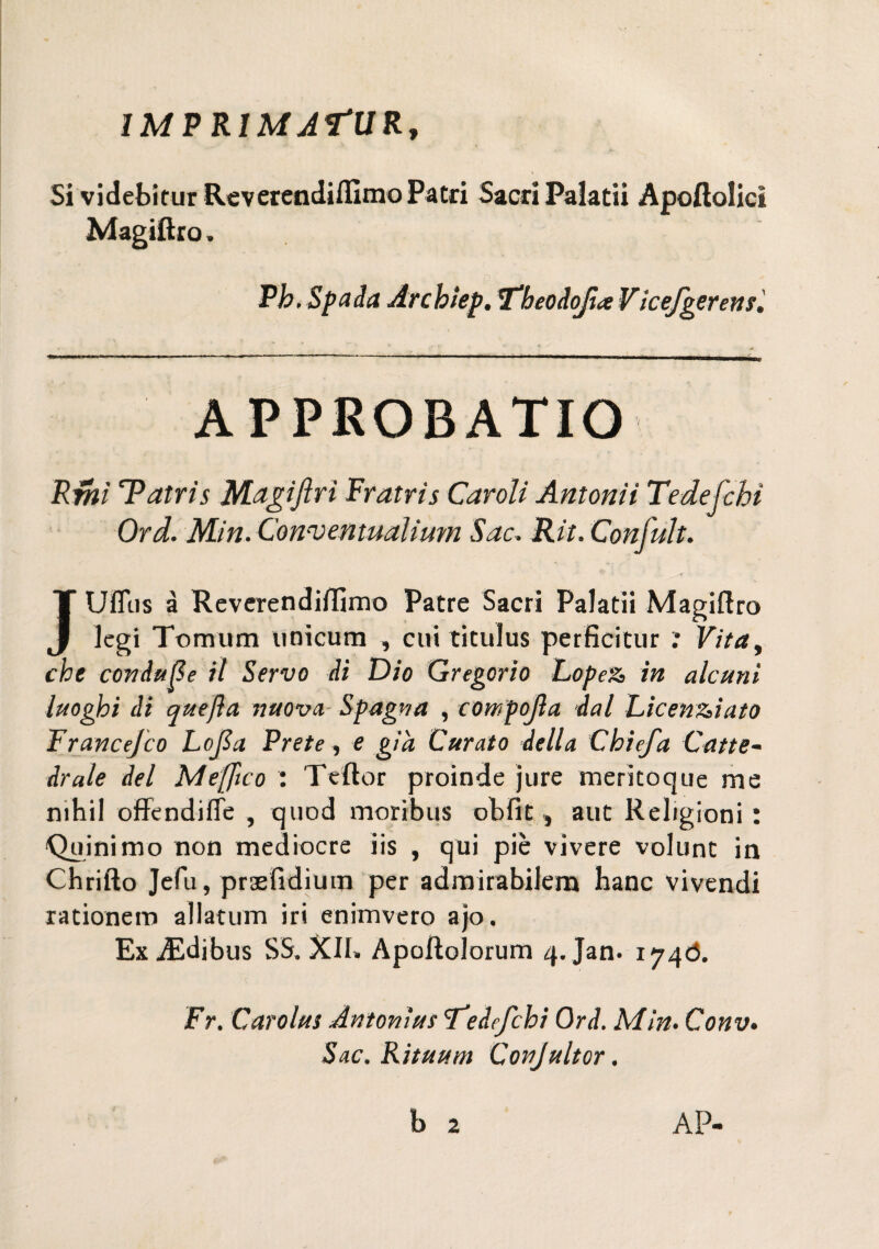 IMPRIMATUR, Si videbìtur Reverendiilìmo Patri Sacri Palatii Apoftolicì Magiflro. Pb. Spada Arcbìep. Tbeodofia Vicefgerens, APPROBATIO Rmì Tatris Magiftri Fratris Caroli Antonìì Tede fc hi Ord. Min. Con-ventualium Sac. Rii. Confult. JUfltis à Reverendiifimo Patre Sacri Palatii Magiaro legi Toraum unicum , cui titulas perficitur : Vitay che coniuge il Servo di Dio Gregorio Lopez, in alcuni luoghi di quefla nuova, Spagna , compojla dal Licenziato Francefco Lofio. Prete, e già Curato della Chiefia Catte¬ drale del Meffico : Teftor proinde jure meritoque me mhil offendifle , quod moribus obfit , aut Religioni: Quiñimo non mediocre iis , qui piè vivere volunt in Chrifto Jefu, prasfrdium per admirabilem hanc vivendi rationem allatum iri enimvero ajo. ExiEdibus SS. XII» Apoffolorum 4. jan. 174Ò. Fr. Carolas Antonius Tedefchi Ord. Min. Conv. Sac. Rituum Conjultor. AP-