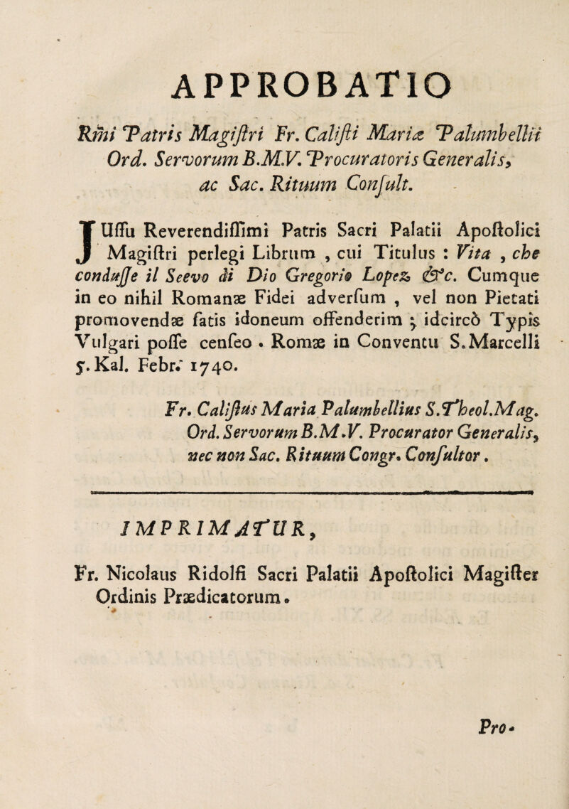 approbatio Rim Tatris Magijlri Fr. Califti Maria T?alumbeìln Ord. Servorum B.M.V. Trocuratoris Generalis» ac Sac. Rituum Confali. JUffìi ReverendifTimi Patris Sacri Palatii Apoftolici Magiftri perlegi Librum , cui Titulus : Vita , che condttjje il Se evo ài Dio Gregorio Lopez, <ÙVc. Cumque in eo nih.il Romanse Fidei adverfum , vel non Piccati promovenda fatìs idoneum offenderim 'y idcircò Typis Vulgari pofle cenfeo . Romae in Conventi! S.Marcelli y. Kal. Febr.' 1740. Fr. Calif as Maria Patumbellius S.Theol.Mag. Ord. Servoram B.M.V. Procurator Generalità nec non Sac. Bit uhm Congr. Con/aitar. IMPRIMATUR, Fr. Nicolaus Ridolfi Sacri Palatii Apoftolici Magifter Ordinis Praedicatorum. Pro*