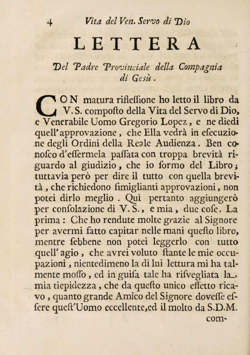 LETTERA Del 'Padre ‘Provinciale della Compagnia di Gesù. CO N matura rifleffione ho letto il libro da V. S. comporto della Vita del Servo di Dio, e Venerabile Uomo Gregorio Lopez, e ne diedi quell’approvazione, che Ella vedrà in efecuzio- ne degli Ordini della Reale Audienza. Sen co* nofco d'elfermela pallata con troppa brevità ri¬ guardo al giudizio, che io formo del Libro ; tuttavia però per dire il tutto con quella brevi¬ tà , che richiedono fimiglianti approvazioni, non potei dirlo meglio . Qui pertanto aggiungerò per confolazione di V. S., e mia, due cofe. La prima : Che ho rendute molte grazie al Signore per avermi fatto capitar nelle mani quello libro, mentre febbene non potei leggerlo con tutto quelf agio , che avrei voluto liante le mie occu¬ pazioni , nientedimeno la di lui lettura mi ha tal¬ mente morto, ed in guifa tale ha rifvegliata la_> mia tiepidezza, che da quello unico effetto rica¬ vo , quanto grande Amico del Signore do verte ef- fere quell'Uomo eccellente,ed il molto da S.D.M. r com-