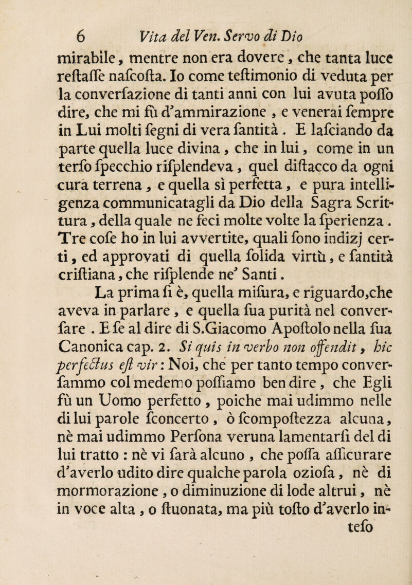 mirabile, mentre non era dovere, che tanta luce reftaiTe nafcofta. Io come teftimonio di veduta per la converfazione di tanti anni con lui avuta pollò dire, che mi fu d'ammirazione , e venerai Tempre in Lui molti legni di vera fantità. E lafciando da parte quella luce divina, che in lui, come in un terfo fpecchio rifplendeva, quel diftacco da ogni cura terrena, e quella sì perfetta, e pura intelli¬ genza communicatagli da Dio della Sagra Scrit¬ tura , della quale ne feci molte volte la fperienza. Tre cofe ho in lui avvertite, quali fono indizj cer¬ ti , ed approvati di quella folida virtù, e fantità eriiliana, che rilplende ne' Santi. La prima fi è, quella mifura, e rìguardo,che aveva in parlare, e quella fua purità nel conver- fare . E fe al dire di S.Giacomo Apoilolo nella fua Canonica cap. 2. Si quis in verbo non ofendit, hic perfeólus ejl vir : Noi, che per tanto tempo conver- fammo colmedemo poifiamo ben dire, che Egli fù un Uomo perfetto » poiché mai udimmo nelle di lui parole ¿concerto , ò fcompoftezza alcuna, nè mai udimmo Perfona veruna lamentarli del di lui tratto : nè vi farà alcuno , che polla alficurare d'averlo udito dire qualche parola oziofa, nè di mormorazione, o diminuzione di lode altrui, nè in voce alta, o ftuonata, ma più tollo d'averlo in- tefo