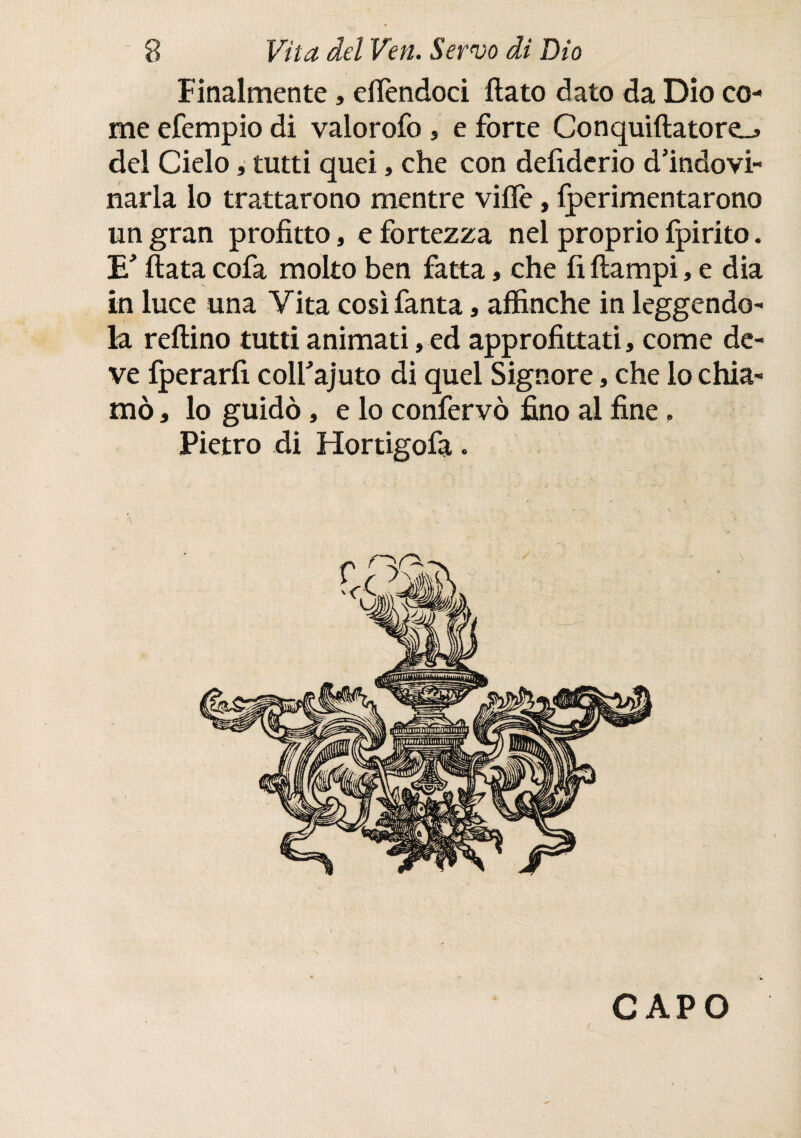 Finalmente, elfendoci flato dato da Dio co¬ me efempio di valorofo , e forte Conquiflatore_j del Cielo, tutti quei, che con defiderio d’indovi- narla lo trattarono mentre ville, iperimentarono un gran profitto, e fortezza nei proprio fpirito. TU’ fiata cofa molto ben fatta, che fi flampi, e dia in luce una Vita così fanta, affinché in leggendo¬ la reflino tutti animati, ed approfittati, come de¬ ve fperarfi colfajuto di quel Signore, che lo chia¬ mò , lo guidò, e lo conferve fino al fine, Pietro di Hortigofa. CAPO