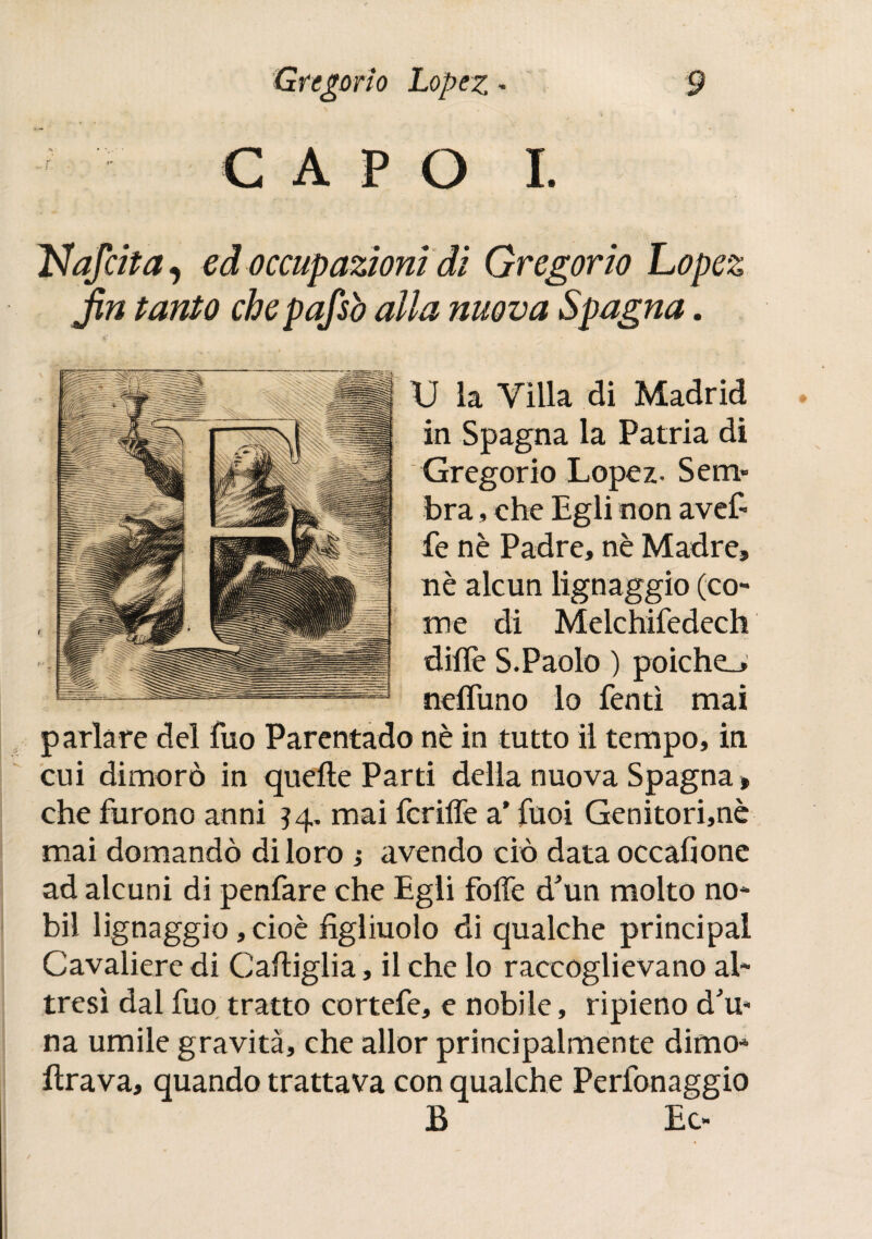 CAPO I. afeita, ed occupazioni di Gregorio Lopez fin tanto chepafsò alla nuova Spagna. U la Villa di Madrid in Spagna la Patria di Gregorio Lopez- Sem» bra, che Egli non avef» fe nè Padre, nè Madre, nè alcun lignaggio (co¬ me di Melchifedech dille S.Paolo ) poiche_> neifuno lo Tenti mai parlare del Tuo Parentado nè in tutto il tempo, in cui dimorò in quelle Parti della nuova Spagna » che Turono anni 54. mai Tcriffe a’ Tuoi Genitori,nè mai domandò di loro ; avendo ciò data occafione ad alcuni di penTare che Egli TolTe d'un molto no- bil lignaggio, cioè figliuolo di qualche principal Cavaliere di Cartiglia , il che lo raccoglievano al¬ tresì dal Tuo tratto corteTe, e nobile, ripieno d'u» na umile gravità, che allor principalmente dimo- rtrava, quando trattava con qualche PerTonaggio B Ec-