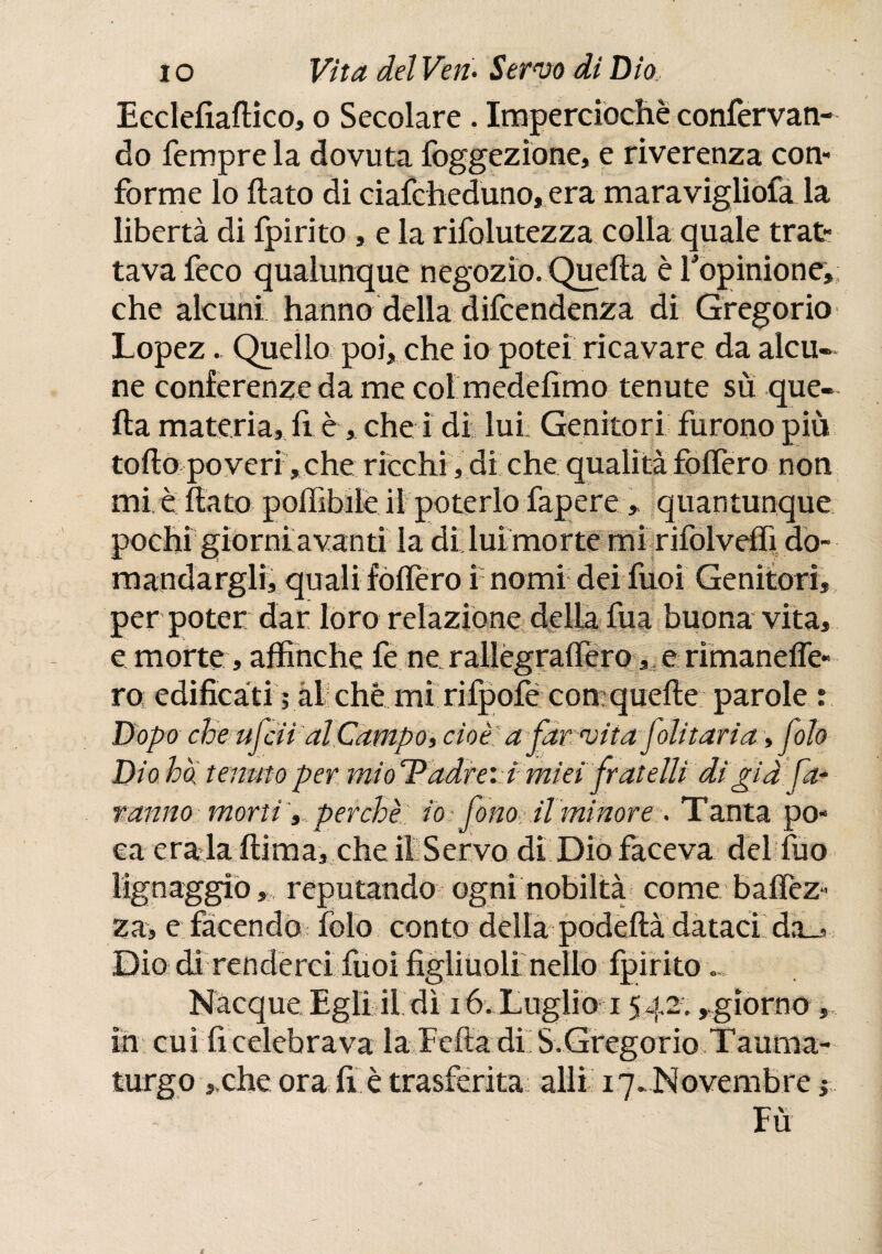 Eeclefiaftico, o Secolare . Imperciochè confervan- do Tempre la dovuta foggezione, e riverenza con¬ forme lo flato di ciafcheduno, era maravigliofa la libertà di ipirito , e la rifolutezza colla quale trat¬ tava Teco qualunque negozio. Quella è Topinione, che alcuni hanno della difcendenza di Gregorio Lopez. Quello poi, che io potei ricavare da alcu¬ ne conferenze da me col medefimo tenute su que¬ lla materia, fi è, che i di lui Genitori furono più tollo poveri,che ricchi, di che qualità fodero non mi e dato poffibile il poterlo fapere, quantunque pochi giorni avanti la di lui morte mi rifoiveffi do¬ mandargli; quali folfero i nomi dei Tuoi Genitori, per poter dar loro relazione della fua buona vita, e morte, affinché fe ne rallègraifero, : e rimaneife- ro edificati ; al che mi rifpofé comquefte parole : Dopo che ufcii al Campo» cioè a favvita foli tari a -, foto Dio ha tenuto per mioT adirei imìei fratelli di già fa¬ ranno morti, perchè: io : fono il minore . Tanta po¬ ca érala (lima, che il Servo di Dio faceva del Tuo lignaggio,, reputando ogni nobiltà come baifez- za, e facendo fofo conto della podefià dataci da_, Dio di renderci Tuoi figliuoli nello fpìrito Nacque Egli il dì 16, Luglio 15 42.,,giorno, in cui fi celebrava la Eefia di S.Gregorio Tauma¬ turgo j che ora fi e trasferita alli 17* Novembre ; Fu