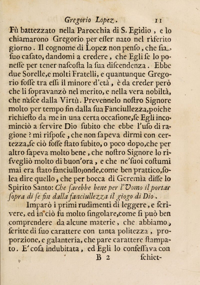 Fù battezzato nella Parocchia di S. Egidio , e lo chiamarono Gregorio per eííer nato nel riferito giorno. Il cognome di Lopez non penfo, che fia_> fuo cafato, dandomi a credere, che Egli fe lo po- nelle per tener nafcofta la fua difcendenza. Ebbe due Sorelle,e molti Fratelli, e quantunque Grego¬ rio folle tra elfi il minore d’età, è da creder però che li fopravanzò nel merito, e nella vera nobiltà, che nafce dalla Virtù. Prevennelo noftro Signore molto per tempo fin dalia fua Fanciullezza,poiche richiefto da me in una certa occafione,fe Egli inco- minciò a fervire Dio fubito che ebbe Fufo di ra¬ gione ? mi rifpofe , che non fapeva dirmi con cer- tezza,fe ciò folie fiato fubito, o poco dopo,che per altro fapeva molto bene, che noftro Signore lo ri* fvegliò molto di buon’ora, e che ne’fuoi cofiumi mai era fiato fanciullo;onde,come ben prattico,fo* lea dire quello * che per bocca di Geremìa dille lo Spirito Santo: Che farebbe bene per Womo il portar fopra di fe fin dalla fanciulle zzd il giogo di Dio , Imparò i primi rudimenti di leggere , e Icri- vere, ed in ciò fu molto fingolare,come fi può ben comprendere da alcune materie » che abbiamo > fcritte di fuo carattere con tanta politezza , pro¬ porzione, e galanteria, che pare carattere ftampa- to. E' cofa indubitata, ed Egli lo confelfava con B 2 fchiet- e