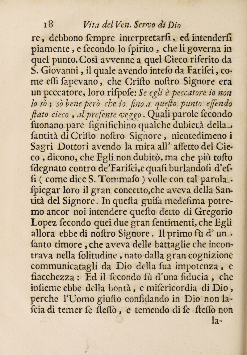 re, debbono Tempre interpretarli,, ed intenderli piamente, e fecondo lo fpirito,, che li governa in quel punto. Così avvenne a quel Cieco riferito da S. Giovanni, il quale avendo intefo da Farifei , co¬ me elfi fapevano, che Grillo nolìro Signore era un peccatore, loro, rilpofe: Se egli è-peccatore io non lo so ) so bene pero che io fino a c^uefto punto ejj'endo fiato cieco , alprefiente veggo ..Quali parole fecondo Tuonano pare lignifichino qualche dubietà della., fantità di Grillo nollro. Signore ,, nientedimeno i Sagri Dottori avendo la mira alF affetto del Cie¬ co , dicono, che Egli non dubitò, ma che più tollo fdegnato contro de:Tarifei,e quafi burlandofi d’ef- fi ( come dice S-Tommafo ) volle con tal parola., fpiegar loro il gran concetto,che aveva della San¬ tità del Signore. In quella guifa medefima potre¬ mo ancor noi intendere quello detto di Gregorio Lopez fecondo quei due gran fentimenti, che Egli allora ebbe di nollro Signore. Il primo fh dJ un_. Tanto timore , che aveva delle battaglie che incon¬ trava nella folitudine, nato dalla gran cognizione communicatagli da Dio della fua impotenza, e fiacchezza : Ed il fecondo fu d'una fiducia , che infierne ebbe della bontà, e mifcricordia di Dio, perche FUomo giullo confidando in Dio non la- feia di temer fe ftelfo, e temendo di fe ilelfo non