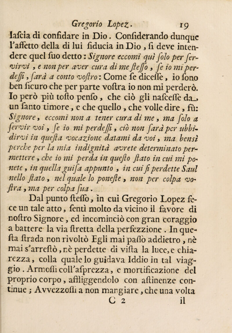 lafcia di confidare in Dio. Confiderando dunque Eaífotto della di lui fiducia in Dio , fi deve inten¬ dere quel iuo detto 1 Signore eccomi qui Jolo per fer- virvi , e non per aver cura di mefleffo , fe io mtper- dejji ,fard a conto vofiro: Come fe dicefiè, io fono ben ficuro che per parte voftra io non mi perderò. Io però più tofto penfo, che ciò gli nafceflè da_, un Tanto timore, e che quello, che volle dire, fù: Signore, eccomi non a tener cura di me » ma folo a fervir voi , fe io mi perdeffì, ciò non fard per ubbi¬ dirvi in quefia vocazione datami da voi, ma bensì perche per la mia indignitd avrete determinato per¬ mettere -, che io mi perda in quejlo fiato in cui mi po- ne te, in quella guifa appunto , in cui fi perdette Saul nello fiato, nel quale lo ponefie, non per colpa vo~ fira , ma per colpa fua. Dal punto fteffo, in cui Gregorio Lopez fe¬ ce un tale atto, fonti molto da vicino il favore di noftro Signore, ed incominciò con gran coraggio a battere la via ftretta della perfezzione . In que¬ fia firàda non rivoltò Egli mai pafiò addietro , nè mai s'arreftò, nè perdette di vifta la luce,e chia¬ rezza, colla quale lo guidava Iddio in tal viag¬ gio . Armcfli coirafprezza, e mortificazione del proprio corpo » affliggendolo con aftinenze con¬ tinue j Avvezzoih a non mangiare, che una volta C 2 il