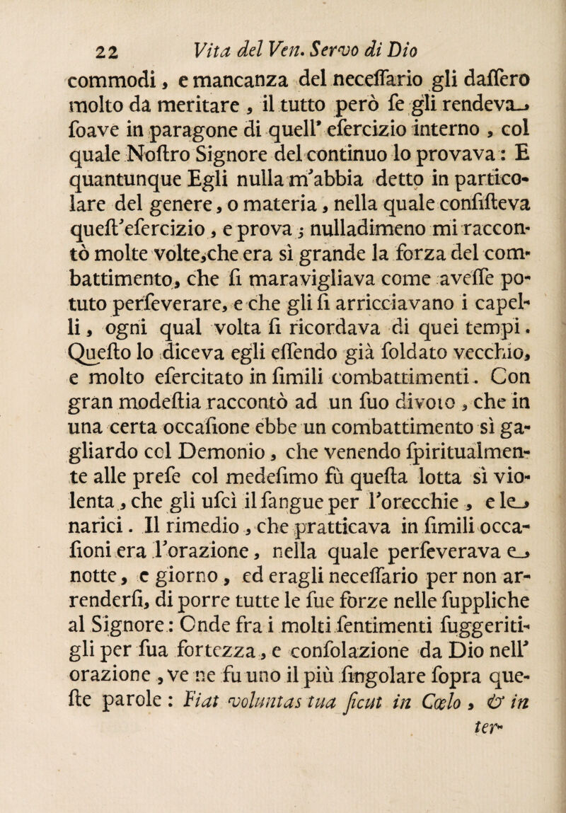 commodi, e mancanza del neceflario gli daifero molto da meritare, il tutto però fe gli rendeva^ foave in paragone di quell* efercizio interno , col quale Noftro Signore del continuo lo provava : E quantunque Egli nulla nfabbia detto in partico¬ lare del genere, o materia, nella quale confifteva queflfefercizio, e prova j nulladimeno mi raccon¬ tò molte volteyche era sì grande la forza del com¬ battimento» che fi maravigliava come aveife po¬ tuto perfe ve rare, e che gli fi arricciavano i capel¬ li , ogni qual volta fi ricordava di quei tempi. Quello lo diceva egli elfendo già foidato vecchio, e molto efercitato in limili combattimenti. Con gran modeltia raccontò ad un fuo divoto » che in una certa occafione ebbe un combattimento sì ga¬ gliardo col Demonio, che venendo fpirituàlmen- te alle prefe col medefimo fù quella lotta sì vio¬ lenta , che gli ufcì il fangue per l’orecchie , e le_» narici. Il rimedio, che praticava in fimili occa- fioni era ^orazione, nella quale perfeverava e_» notte, c giorno, ed eragli neceflario per non ar¬ renderli, di porre tutte le fue forze nelle fuppliche al Signore : Onde frai molti fentimenti fuggeriti- gli per fua fortezza , e confolazione da Dio nell* orazione , ve ne fu uno il più fingolare fopra que¬ lle parole : Fiat voluntas tua Jìcut in Cosío , & in