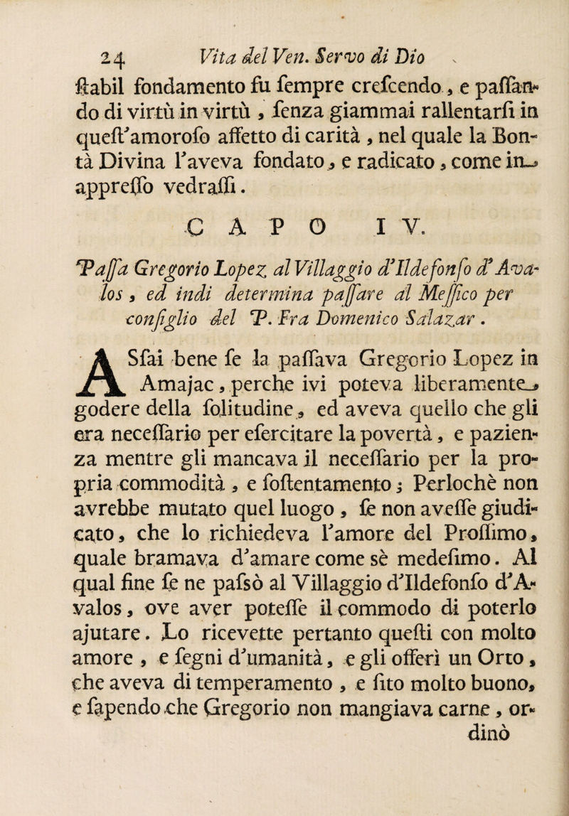 fiabil fondamento fu fempre crefcendo, e paflàn* do di virtù in virtù , Lenza giammai rallentarli in queft'amorofo affetto di carità , nel quale la Bon¬ tà Divina l'aveva fondato ¿ e radicato, come in_» appreso vedraffi. capo i v *Pajfa Gregorio Lopez al Villaggio d’Ildefonfo d* Ama¬ los , ed indi determina paffare al Meffico per configlio del CP. :Fra Domenico Solazar . i • . A Sfai bene fe la paflava Gregorio Lopez in Amajac, perche ivi poteva liberamente^ godere della folitudine, ed aveva quello che gli era neceiTario per efercitare la povertà, e pazien¬ za mentre gli mancava il neceifario per la pro¬ pria commodità , e foftentamento i Perlochè non avrebbe mutato quel luogo » fe non aveife giudi¬ cato » che lo richiedeva l'amore del Proflimo, quale bramava d'amare come sè medelìmo. Al qual fine fe ne pafsò al Villaggio d'Ildefonfo d'A- valos, ove aver poteife il commodo di poterlo ajutare. Lo ricevette pertanto quelli con molto amore , e fegni d'umanità, e gli offerì un Orto, che aveva di temperamento , e fito molto buono, e fapendo che Gregorio non mangiava carne, or-