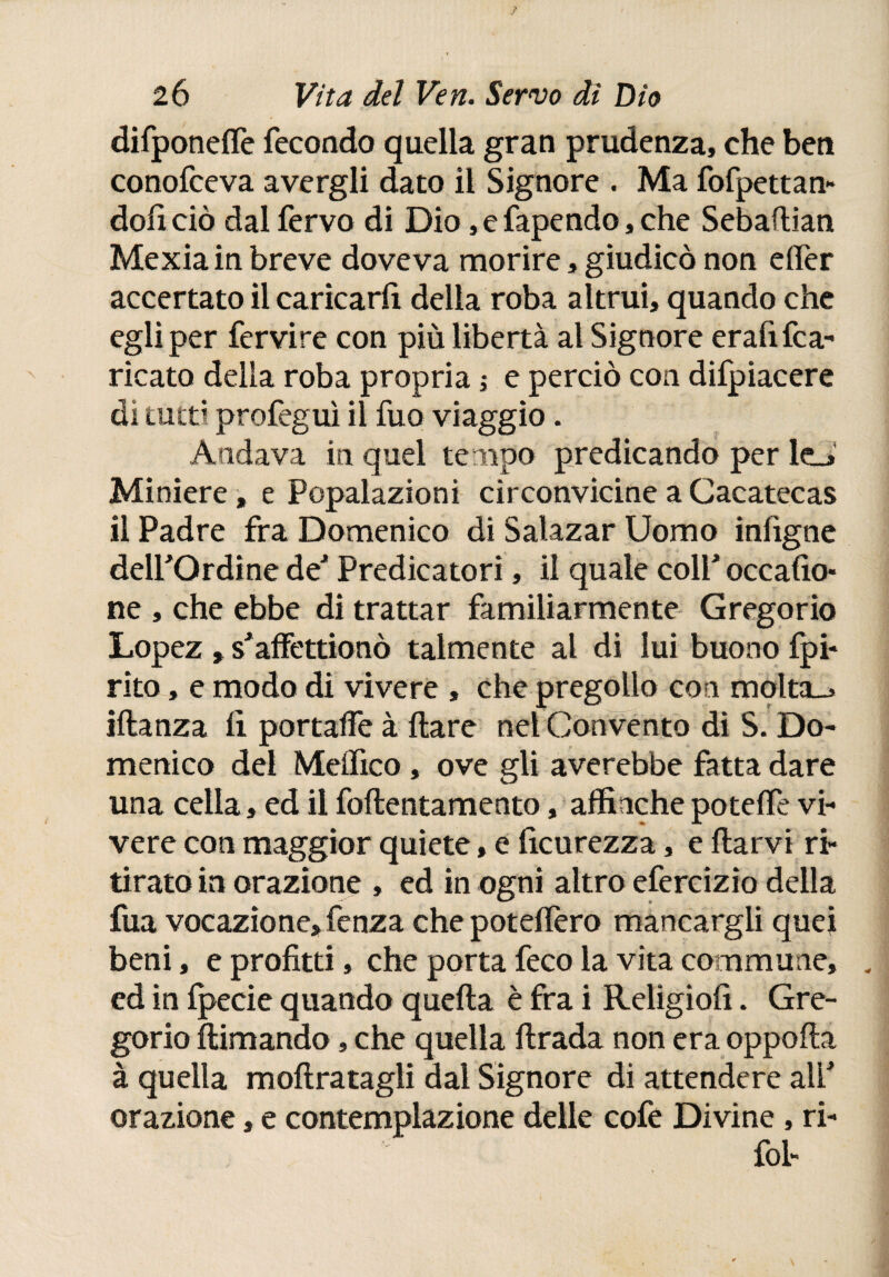 difponeiTe fecondo quella gran prudenza, che ben conofceva avergli dato il Signore . Ma fofpettan- doli ciò dal fervo di Dio, e fapendo, che Sebailian Mexiain breve doveva morire, giudicò non eifer accertato il caricarfi della roba altrui, quando che egli per fervire con più libertà al Signore erafi fra¬ ncata della roba propria ■> e perciò con difpiacere di tutti profeguì il fuo viaggio. Andava in quel tempo predicando per le_. Miniere, e Popalazioni circonvicine a Cacatecas il Padre fra Domenico di Satazar Uomo infigne deirOrdine de' Predicatori, il quale coli' occafio* ne , che ebbe di trattar familiarmente Gregorio Lopez , s'affettionò talmente al di lui buono fpi* rito, e modo di vivere , che pregollo con molta-» iftanza iì portafFe à ilare nel Convento di S. Do¬ menico del Melfico, ove gli averebbe fatta dare una cella, ed il foilentamento, affinché poteife vi¬ vere con maggior quiete, e Scurezza, e ilarvi ri¬ tirato in orazione , ed in ogni altro efercizìo della fua vocazione, fenza che poteifero mancargli quei beni, e profitti, che porta freo la vita comm une, . ed in ipecie quando quella è fra i Religiofi. Gre¬ gorio ilimando, che quella lirada non era oppoila à quella mollratagii dai Signore di attendere ali' orazione, e contemplazione delle cofe Divine , ri- fol-