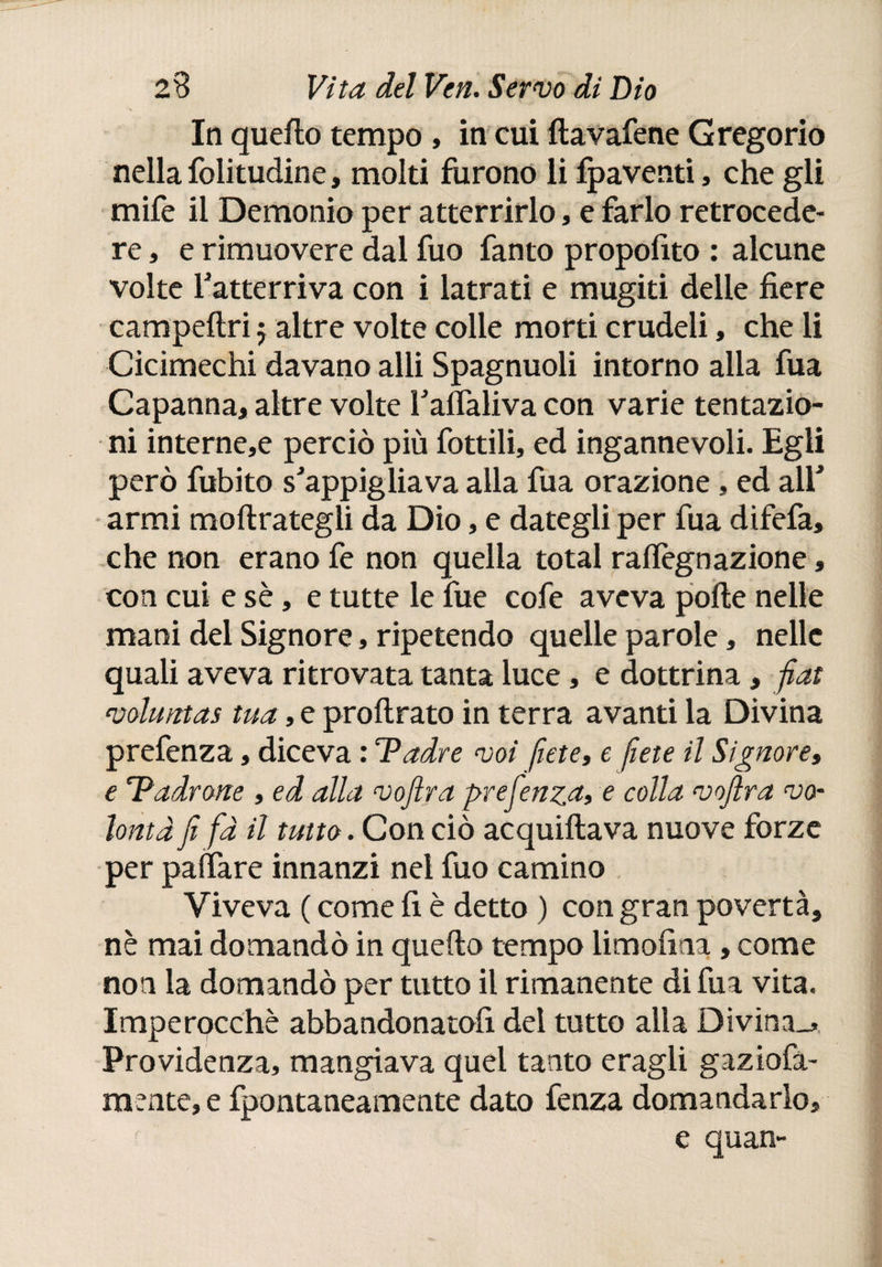 In quefto tempo , in cui ftavafene Gregorio nella folitudine, molti furono li ipaventi, che gli mife il Demonio per atterrirlo, e farlo retrocede¬ re , e rimuovere dal fuo fanto propofito : alcune volte f atterriva con i latrati e mugiti delle fiere campeftri j altre volte colle morti crudeli, che li Cicimechi davano alli Spagnuoli intorno alla fua Capanna, altre volte Taflaliva con varie tentazio¬ ni internet perciò più lottili, ed ingannevoli. Egli però fubito sJappigliava alla fua orazione, ed alf armi moftrategli da Dio, e dategli per fua difefa, che non erano fe non quella total raftègnazione, con cui e sè, e tutte le fue cofe aveva porte nelle mani del Signore, ripetendo quelle parole, nelle quali aveva ritrovata tanta luce, e dottrina, fiat voluntas tua, e proftrato in terra avanti la Divina prefenza, diceva : Padre voi fíete, e fiete il Signore, e ladrone , ed alla voftra prefenza, e colla vofira vo¬ lontà fi fa il tutto. Con ciò acquiftava nuove forze per pallare innanzi nei fuo camino , Viveva ( come li è detto ) con gran povertà, nè mai domandò in quefto tempo limofina , come non la domandò per tutto il rimanente di fua vita. Imperocché abbandonatoli del tutto alla Divina^ Previdenza, mangiava quei tanto eragli gaziofa- mente, e fpontaneamente dato fenza domandarlo, e quan- ì