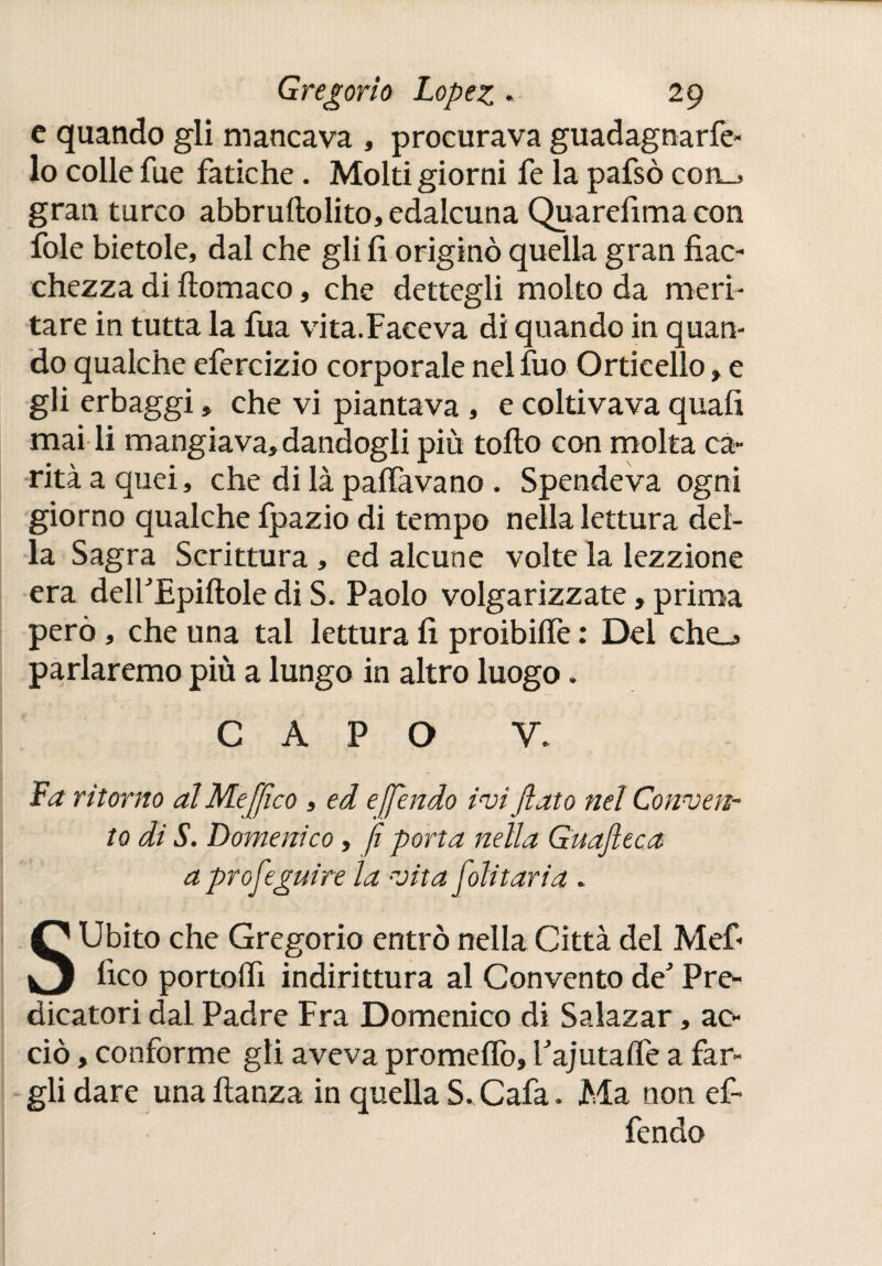 c quando gli mancava , procurava guadagnace¬ lo colle fue fatiche. Molti giorni fe la pafsò con_> gran turco abbruftolito, edalcuna Quarefima con fole bietole, dal che gli fi originò quella gran fiac¬ chezza di ftomaco, che dettegli molto da meri¬ tare in tutta la fua vita.Faeeva di quando in quan¬ do qualche efercizio corporalenelfuo Orticello,e gli erbaggi, che vi piantava , e coltivava quafi mai li mangiava, dandogli più tollo con molta ca¬ rità a quei, che di là p affava no . Spendeva ogni giorno qualche fpazio di tempo nella lettura del¬ la Sagra Scrittura, ed alcune volte la lezzione era deirEpiílole di S. Paolo volgarizzate, prima però, che una tal lettura fi proibiife : Del che_¿ parlammo più a lungo in altro luogo. CAPO V. La ritorno al Me [fico , ed e [fendo ivi fiato nel Conven¬ to di S. Domenico, fi porta nella Guafteca aprofeguire la vita foli tari a . SUbito che Gregorio entrò nella Città del Mef- fico portoifi indirittura al Convento de' Pre¬ dicatori dal Padre Fra Domenico di Sa lazar, ac¬ ciò , conforme gli aveva promeffo, PajutaiTe a far¬ gli dare una fianza in quella S. Cafa. Ma non ef- fendo