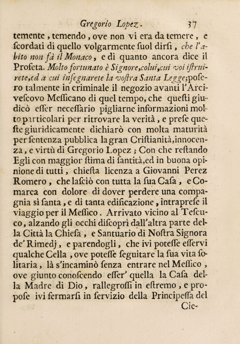 temente , temendo, ove non vi era da temere, e fcordati di quello volgarmente fuol dirli, che Va- hito non fa il Monaco, e di quanto ancora dice il Profeta. Molto fortunato è Signor e,colui tcui voi frui¬ rete >ed a cui infegnarete la vojìra Santa Legge ¡ipoíc- ro talmente in criminale il negozio avanti l'Arci- vefcovo Medicano di quel tempo, che quelli giu¬ dicò elfer necelfario pigliarne informazioni mol¬ to particolari per ritrovare la verità, e prefe que¬ lle giuridicamente dichiarò con molta maturità perfentenza pubblica la gran Cridianitàfinnocen- za, e virtù di Gregorio Lopez Con che reliando Egli con maggior llima di fantità,ed in buona opi¬ nione di tutti, chieda licenza a Giovanni Perez Romero -, che lafciò con tutta la fuá Cafa, e Co- marca con dolore di dover perdere una compa¬ gnia sì fanta, e di tanta edificazione, ìntraprefe il viaggio per il Meífico. Arrivato vicino al Tefcu- co, alzando gli occhi difcoprì dall'altra parte del¬ la Città la Chiefa, e Santuario dì Nodra Signora de' Rimedj, e parendogli, che ivi potelfe edervi qualche Cella , ove potelfe feguitare la fua vita fi> litaría, là s'incaminò fenza entrare nel Meífico , ove giunto conofcendo elfer' quella la Cafa del¬ la Madre di Dio, rallegro!!! in edremo , epro- pofe ivi fermarli in fervizio della Principeffa del Cie-