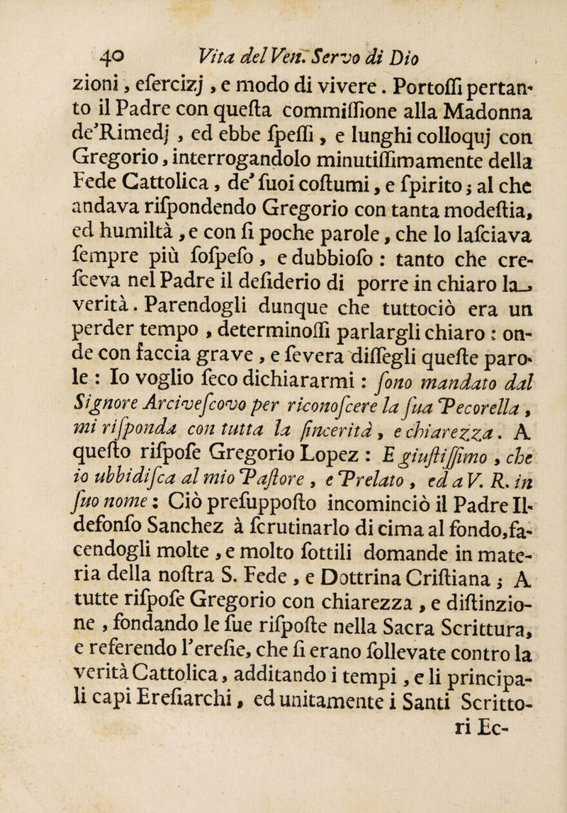 zioni, efercizj , e modo di vivere. Portoífi pertan¬ to il Padre con queda commiifione alla Madonna de'Rimedj, ed ebbe fpefli, e lunghi colloquj con Gregorio, interrogandolo minutiffimamente della Fede Cattolica, de* fuoi codumi, e fpirito} al che andava rifondendo Gregorio con tanta modedia, ed humiltà ,e con fi poche parole, che lo laiciava Tempre più foipeiò, e dubbioiò : tanto che cre- fceva nel Padre il defiderio di porre in chiaro la_» verità. Parendogli dunque che tuttociò era un perder tempo , determinoifi parlargli chiaro : on~ de con faccia grave, e fevera difiègli quelle paro¬ le : Io voglio feco dichiararmi : fono mandato dal Signore Arcivefcovo per riconofcere la fisa 'Pecorella , mi rìfponda con tutta la [inceriti, e chiarezza • A quedo rifpoie Gregorio Lopez : E gìuftijfimo , che io ubbidìfca al mio Pajlore , e Prelato , ed a V. R. in fuo nome : Ciò prefuppodo incominciò il Padre II- defonfo Sánchez à fcrutinarlo di cima al fondo,fa- cendogli molte, e molto fiottili domande in mate¬ ria della nodra S. Fede , e Dottrina Cridiana ¡ A tutte rifpofie Gregorio con chiarezza , e didinzio- ne , fondando le fue rifipode nella Sacra Scrittura, e referendo Ferefie, che fi erano follevate contro la verità Cattolica, additando i tempi, e li principa¬ li capi Erefiarchi, ed unitamente i Santi Scritto¬ ri Ec-