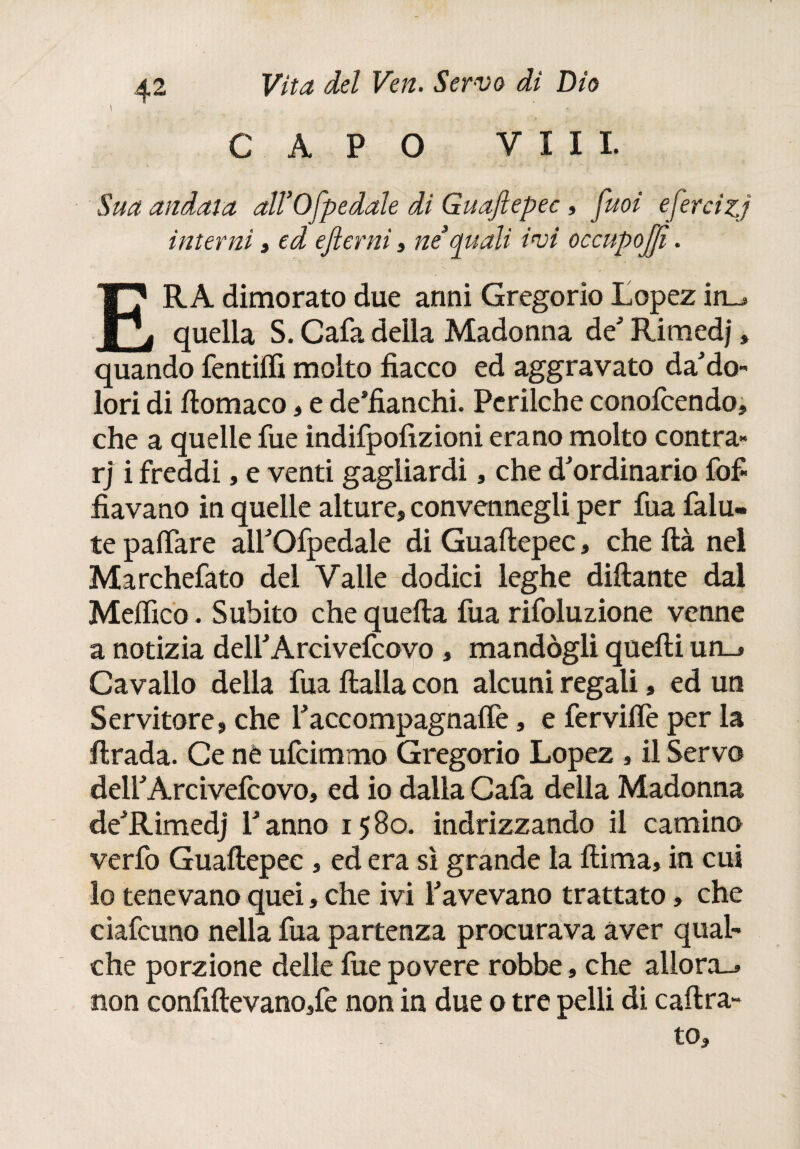CAPO Vili. Sua andata dWOfpedale di Guafiepec, juoi efercizj interni » ed efterni » ne3quali ivi occupojffì. ERA dimorato due anni Gregorio Lopez in_, quella S. Cafa della Madonna de Rimedi » quando fentilfi molto fiacco ed aggravato da'do- lori di ftomaco, e de’fianchi. Perilche conofcendo, che a quelle fue indifpofizioni erano molto contra» rj i freddi, e venti gagliardi, che d'ordinario fofi fiavano in quelle alture, convennegli per fua falu- te pallare aiTOfpedale di Guafiepec, che ftà nel Marchefato del Vaile dodici leghe dittante dal Meifico. Subito che quella fua rifoluzione venne a notizia delTArcivefcovo , mandògli quelli un_» Cavallo della fua llalla con alcuni regali, ed un Servitore, che Taccompagnalfe, e fervilfe per la lirada. Ce ne ufcimmo Gregorio Lopez , il Servo delfArcivefcovo, ed io dalla Cafa della Madonna de'Rimedj Tanno 1580. indrizzando il camino verfo Guafiepec , ed era sì grande la ili ma, in cui lo tenevano quei, che ivi Tavevano trattato, che ciafcuno nella fua partenza procurava aver qual¬ che porzione delle fue povere robbe, che allora-, non confiftevano,fe non in due o tre pelli di caftra- to.
