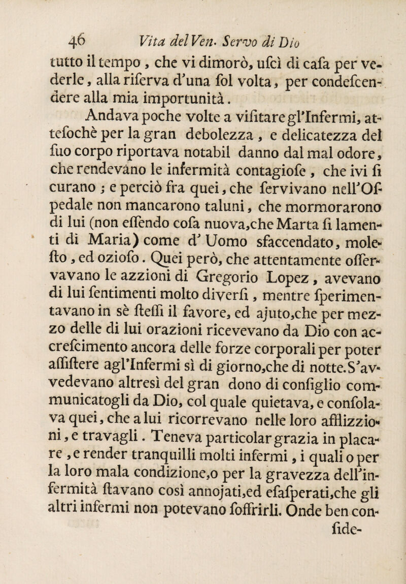 tutto il tempo , che vi dimorò» ufcì di cafa per ve¬ derle , alla riferva d'una fol volta, per condefcen- dere alla mia importunità. Andava poche volte a vifitare gl’infermi, at- tefochè per la gran debolezza , e delicatezza del fuo corpo riportava notabil danno dal mal odore» che rendevano le infermità contagiofe , che ivi fi curano ; e perciò fra quei, che fervivano nell'Of- pedale non mancarono taluni, che mormorarono di lui (non eífendo cofa nuova,che Marta fi lamen¬ ti dì Maria) come d' Uomo sfaccendato, mole- fio , ed oziofo. Quei però, che attentamente ofler- vavano le azzioni di Gregorio Lopez, avevano di lui fentimenti molto diyerfi, mentre iperimen- tavano in sè fteffi il favore, ed ajuto,che per mez¬ zo delle di lui orazioni ricevevano da Dio con ac- crefcimento ancora delle forze corporali per poter aififiere agl’infermi sì di giorno,che di notte.S'av¬ vedevano altresì del gran dono di configlio com- municatogli da Dio, col quale quietava, e confida¬ va quei, che a lui ricorrevano nelle loro afflizzio- ni, e travagli. Teneva particolar grazia in placa¬ re , e render tranquilli molti infermi, i quali o per la loro mala condizione,© per la gravezza dell'in¬ fermità ftavano così annojati,ed efaiperati,che gli altri infermi non potevano foffrirli. Onde ben con¬ fide- i