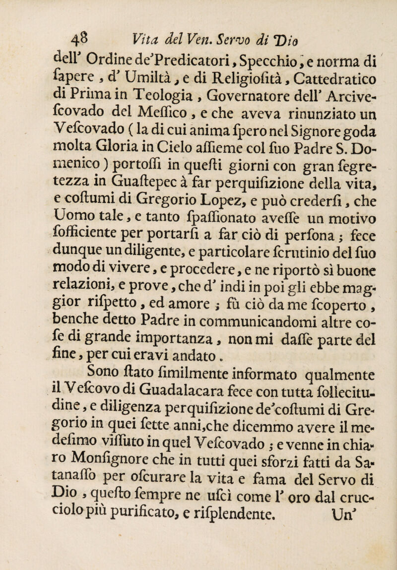 ¿eir Ordine deTredicatori, Specchio, e norma di fapere , d Umiltà, e di Religioiità, Cattedratico di Prima in Teologia , Governatore dell’ Arcive- fcovado del Medico , e che aveva rinunziato un Veicovado ( la di cui anima fpero nel Signore goda molta Gloria in Cielo adíeme col iuo Padre S. Do¬ menico ) portodi in quelli giorni con gran fegre- tezza in Guailepec à far perquifizione della vita, e coflumi di Gregorio Lopez, e può crederli, che Uomo tale, e tanto Ipadìonato avelie un motivo ^officiente per portarfi a far ciò di perfona ; fece dunque un diligente, e particolare fcrutinio del fuo modo di vivere, e procedere, e ne riportò sì buone relazioni, e prove, che dJ indi in poi gli ebbe mag¬ gior rilpetto, ed amore ; fù ciò da me fcoperto , benché detto Padre in communicandomi altre co- fe di grande importanza, non mi dalle parte del fine, per cui eravi andato. Sono dato Umilmente informato qualmente il Vedovo di Guadalacara fece con tutta foilecitu- dine, e diligenza perquifizionededollumi di Gre¬ gorio in quei fette anni,che dicemmo avere il me- defimo viilìito in quel Veicovado ; e venne in chia¬ ro Monfignore che in tutti quei sforzi fatti da Sa- tañado per ofcurare la vita e fama del Servo di Dio , quello fempre ne ulcì come Y oro dal cruc- ciolo più purificato, e rifplendente. UnJ