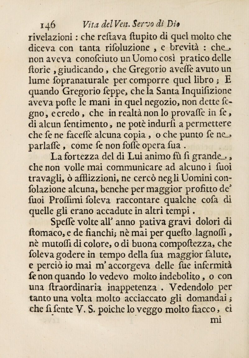 rivelazioni : che reftava ftupito di quel molto che diceva con tanta rifoluzione , e brevità : che_> non aveva conofciuto un Uomo così pratico delle ftorìe , giudicando, che Gregorio avelie avuto un lume fopranaturale per comporre quel libro ; E quando Gregorio Teppe, che la Santa Inquifizione aveva polle le mani in quel negozio, non dette fe- gno, e credo, che in realtà non lo provaffe in fe, di alcun fentimento, ne potè indurii a permettere che Te ne fàcelTe alcuna copia , o che punto fe ne_j parlafle, come fe non folfe opera Tua . La fortezza del di Lui animo fù fi grande^, che non volle mai communicare ad alcuno i fuoi travagli, ò afflizioni, ne cercò negli Uomini con- folazione alcuna, benché per maggior profitto de* fuoi Proifimi foleva raccontare qualche cofa di quelle gli erano accadute in altri tempi. Speife volte all* anno pativa gravi dolori di ilomaco, e de fianchi; nè mai per quello lagnolfl , nè mutofli di colore, o di buona compollezza, che foleva godere in tempo della Tua maggior falute, e perciò io mai m’accorgeva delle fue infermità fe non quando lo vedevo molto indebolito, 0 con una llraordinaria inappetenza . Vedendolo per tanto una volta molto acciaccato gli domandai ; che fi fente V. S. poiché lo veggo molto fiacco, ei