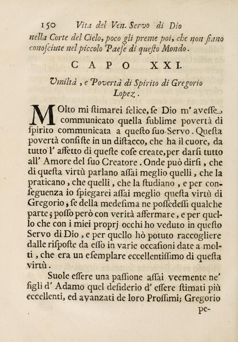 nella Corte del Cielo, poco gli preme poi, che non llano conosciute nel piccolo T?aefe di quejìo Mondo. CAPO XXI. umiltà , e Tàeverta di Spirito di Gregorio Lopez • Oko mi llimarei felice, fe Dio m* aveffe_. X ▼ X communicato quella fublime povertà di fpirito communicata a quello fuo Servo. Quella povertà confi ile in un dillacco, che ha il cuore, da tutto T affètto di quelle cofe crea te, per darli tutto all* Amore del fuo Creatore. Onde può dirli, che di quella virtù parlano aliai meglio quelli, che la praticano, che quelli, che la iludiano , e per con¬ seguenza io fpiegarei affai meglio quella virtù di Gregorio » fe della medefima ne poffedeffi qualche parte 5 pollo però con verità affermare, e per quel¬ lo che con i miei proprj occhi ho veduto in quello Servo di Dio, e per quello hò potuto raccogliere dalle rilpolle da elio in varie occafioni date a mol¬ ti , che era un efemplare eccellentiffimo di quella virtù. Suole effe re una paffione affai veemente ne’ figli d* Adamo quel defiderio d' effere ilimati più eccellenti, ed avanzati de loro Prolfimi; Gregorio pe-