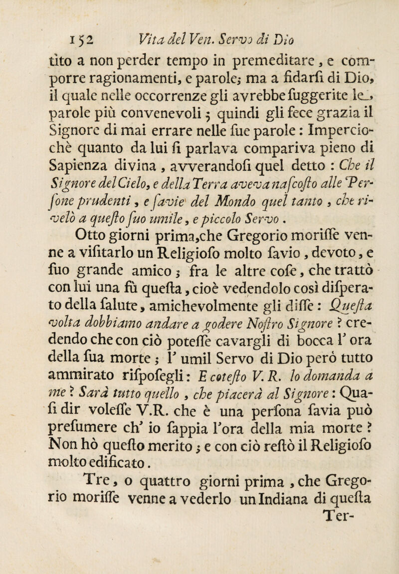 / 152 Vita del Ven. Servo di Dìo tito a non perder tempo in premeditare, e com¬ porre ragionamenti, e parole,- ma a fidarli di Dio, il quale nelle occorrenze gii avrebbe lugger ite le_> parole più convenevoli 5 quindi gli fece grazia il Signore di mai errare nelle fue parole : Impercio- chè quanto da lui fi parlava compariva pieno di Sapienza divina , avverandofi quel detto : Che il Signore del Cielo, e della Terra aveva nafcoflo alle ‘Per- forte prudenti, e favie del Mondo quel tanto , che ri¬ velò a quejto fuo umile, e piccolo Servo . Otto giorni prima,che Gregorio moriilè ven¬ ne a vifitarlo un Religiofo molto fa vio, devoto, e fuo grande amico 1 fra le altre cofe, che trattò con lui una fù quella, cioè vedendolo così difpera- to della falute, amichevolmente gli dille : Quefta volta dobbiamo andare a godere Noftro Signore ? cre¬ dendo che con ciò poteiiè cavargli di bocca 1’ ora della fua morte ; Y umil Servo di Dio però tutto ammirato rifpofegli : E cotefto V. R. lo domanda a me ì Sarà tutto quello , che piacerà al Signore : Qua¬ li dir voleífe Y.R. che è una perfona favia può prefumere da’ io fappia l’ora della mia morte ? Non hò quello merito ; e con ciò rellò il Religiolò molto edificato. Tre, o quattro giorni prima ,che Grego¬ rio moriffe venne a vederlo un Indiana di quella Ter-