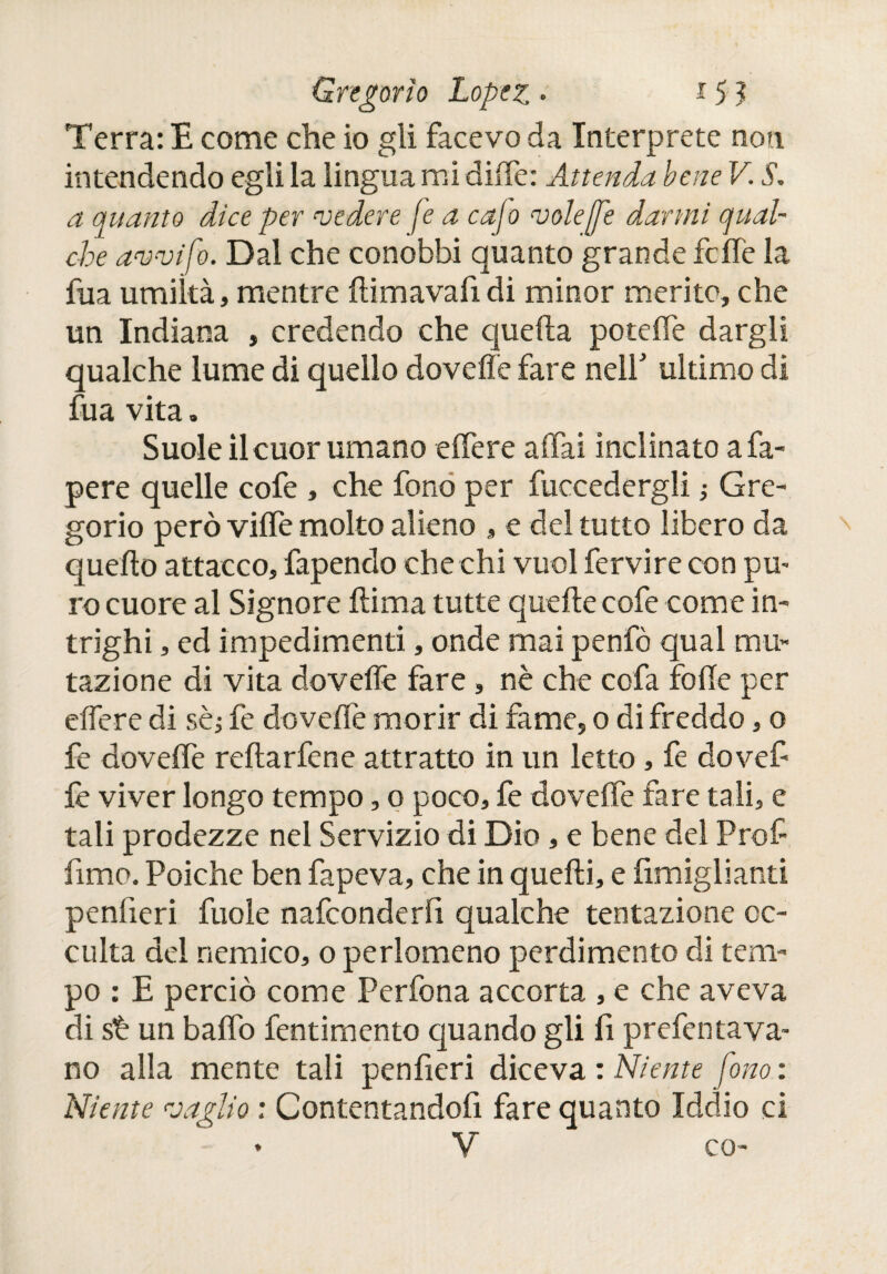 Terra: E come che io gli facevo da Interprete non intendendo egli la lingua mi difíe: Attenda bene V. S. a quanto dice per cedere fe a cajo volé ¡fe darmi qual¬ che avvifo. Dal che conobbi quanto grande fcffe la fua umiltà, mentre itimavafi di minor merito, che un Indiana , credendo che quella poteffe dargli qualche lume di quello doveiìe fare nell' ultimo di fua vita „ Suole il cuor umano eifere affai inclinato a fa- pere quelle cofe , che fono per fuccedergli -, Gre¬ gorio però viffe molto alieno » e del tutto libero da quedo attacco, fapendo che chi vuol fervire con pu¬ ro cuore al Signore dima tutte quelle cofe come in¬ trighi , ed impedimenti, onde mai penfò qual mu¬ tazione di vita doveffe fare, nè che cofa folle per eifere di sèi fe doveffe morir di fame, o di freddo, o fe doveffe reitàrfene attratto in un letto , fe dovefi fe viver longo tempo, o poco, fe doveffe fare tali, e tali prodezze nel Servizio di Dio, e bene del Prof fimo. Poiché ben fapeva, che in quelli, e fimiglianti penfieri fuole nafconderlì qualche tentazione oc¬ culta del nemico, o perlomeno perdimento di tem¬ po : E perciò come Perfona accorta , e che aveva di sè un baffo fentimento quando gli fi profetava¬ no alla mente tali penfieri diceva : Niente fono : Niente vaglio : Contentandoli fare quanto Iddio ci ♦ V co-