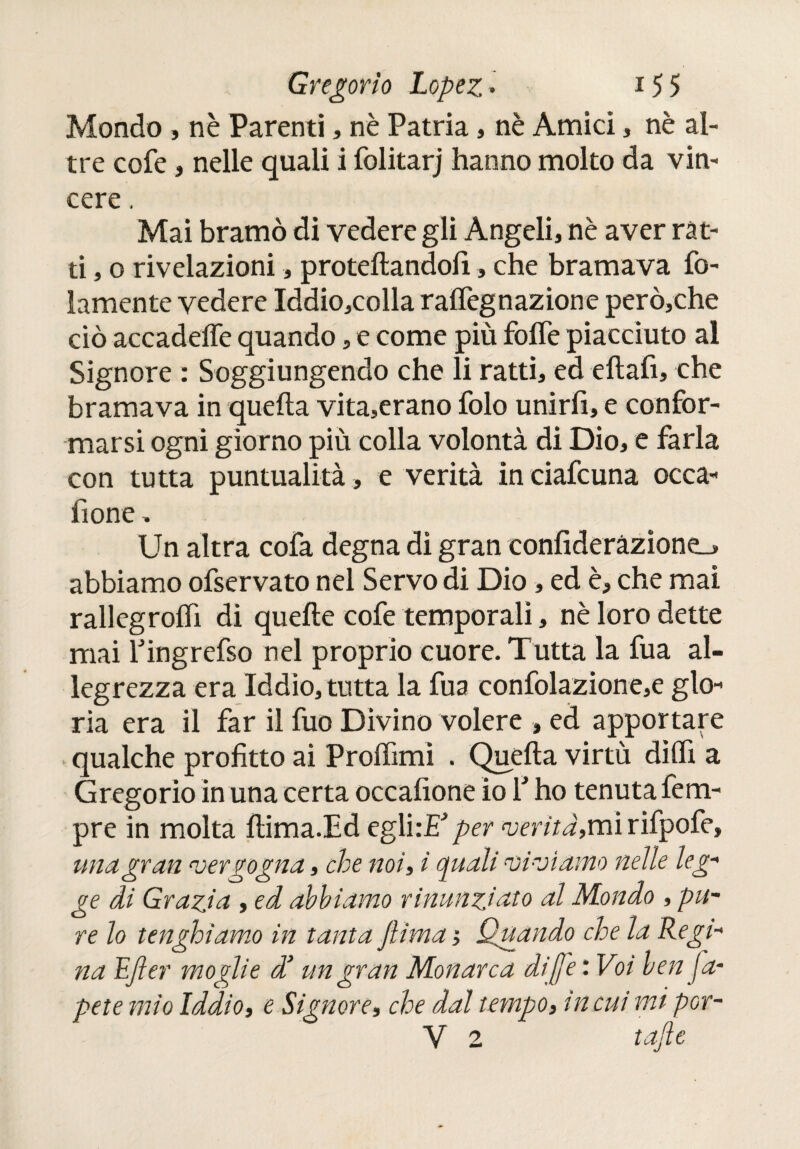 Mondo , nè Parenti, nè Patria, nè Amici , nè al¬ tre cofe, nelle quali i folitarj hanno molto da vin¬ cere . Mai bramò di vedere gli Angeli, nè aver rat¬ ti , o rivelazioni, proiettandoli, che bramava le¬ lamente vedere Iddio,colla raflegnazione però,che ciò accadeffe quando, e come più fotte piacciuto al Signore : Soggiungendo che li ratti, ed eftafi, che bramava in quella vita,erano folo unirfi, e confor¬ marsi ogni giorno più colla volontà di Dio, e farla con tutta puntualità , e verità in ciafcuna occa- fi one. Un altra cofa degna di gran confideràzione_> abbiamo ofservato nel Servo di Dio, ed è, che mai rallegrottì di quelle cofe temporali, nè loro dette mai Yingrefso nel proprio cuore. Tutta la fua al¬ legrezza era Iddìo, tutta la fua confolazione,e glo¬ ria era il far il fuo Divino volere , ed apportare qualche profitto ai Prottìmi . Quella virtù ditti a Gregorio in una certa occafione io Y ho tenuta fem- pre in molta ttima.Ed egli:E} per ‘verità,mirifpofe, una gran vergogna, che noi, i quali viviamo nelle leg¬ ge di Grazia , ed abbiamo rinunziato al Mondo , pu¬ re lo tenghiamo in tanta jlima ; Quando che la Regi¬ na EJler moglie d’un gran Monarca dijfe : Voi ben pá¬ pete mìo Iddio, e Signore, che dal tempo, inciti mi por- Y 2 tajìe