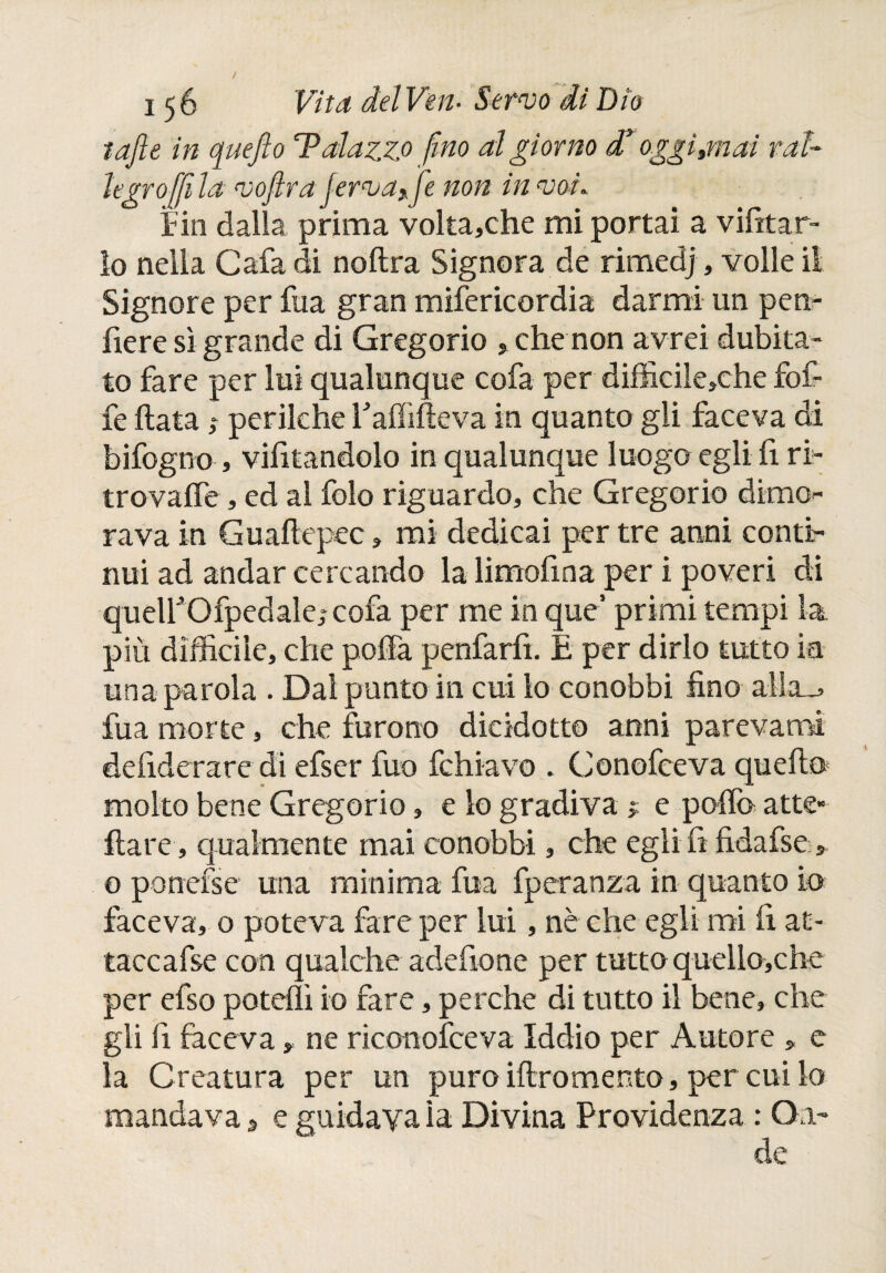 / 156 Vita del Ven- Servo di Dio tajìe in que fio T alazzo fino al giorno d* oggi ¡mai ral¬ legro [fi la vofira ferva* fie non in voi. Fin dalla prima volta,che mi portai a vietar¬ lo nella Cafa di noftra Signora de rimedj, volle il Signore per fua gran mifericordia darmi un pen- fiere sì grande di Gregorio , che non avrei dubita¬ to fare per lui qualunque cofa per difficile,che fof- fe fiata,» perilche Faififieva in quanto gli faceva di bifogno , vietandolo in qualunque luogo egli fi ri¬ trovane , ed al folo riguardo, che Gregorio dimo¬ rava in Guaftepec, mi dedicai per tre anni conti¬ nui ad andar cercando la limofina per i poveri di queirOfpedale,- cofa per me in que’ primi tempi la più difficile, che poffa penfarh. E per dirlo tutto in una parola . Dal punto in cui lo conobbi fino allcm fua morte, che furono dicidotto anni parevano! defiderare di efser fuo fchiavo . Conofceva quello molto bene Gregorio, e lo gradiva > e polla atte» ilare , qualmente mai conobbi, che egli fi fidafse » o ponefsc una minima fua fperanza in quanto io faceva, o poteva fare per lui, nè che egli mi fi at¬ tacca fse con qualche adefione per tutto quello,che per efso potcììì io fare, perche di tutto il bene, che gli fi faceva * ne riconofceva Iddio per Autore » e la Creatura per un puro iftromento, per cui lo mandava 3 e guidava la Divina Providenza : On¬ de