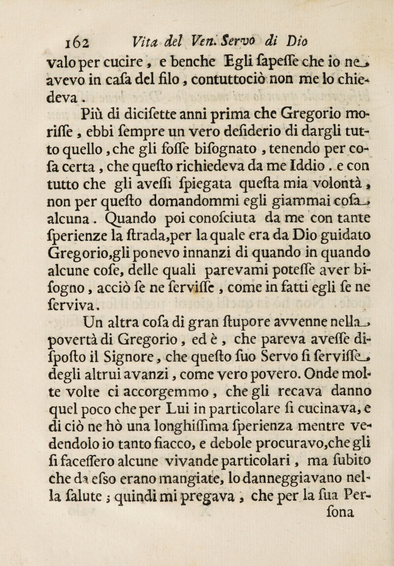 vaio per cucire, e benché Egli fapefle che io ne_» avevo in cafa del filo, contuttociò non me lo chie¬ deva. Più di dicifette anni prima che Gregorio mo- riffe , ebbi Tempre un vero defiderio di dargli tut¬ to quello ,che gli folfè bifognato , tenendo per co- fa certa, che quello richiedeva da me Iddio. e con tutto che gli avelfi fpiegata quella mia volontà » non per quello domandommi egli giammai cofa_* alcuna. Quando poi conofciuta da me con tante fperienze la llrada,per la quale era da Dio guidato Gregorio,gli ponevo innanzi di quando in quando alcune cofe, delle quali parevami potelfe aver bi- fogno, acciò fe ne fervide , come in fatti egli fe ne ferviva. Un altra cofa dì gran llupore avvenne nella_> povertà di Gregorio, ed è, che pareva avelfe di- fpoilo il Signore, che quello fuo Servo fi ferviife_» degli altrui avanzi, come vero povero. Onde mol¬ te volte ci accorgemmo, che gli recava danno quei poco che per Lui in particolare fi cucinava, e di ciò ne hò una longhilfima fperienza mentre ve¬ dendolo io tanto fiacco, e debole procuravo,che gli fi facelfero alcune vivande particolari, ma fubito che da efso erano mangiate, lo danneggiavano nel¬