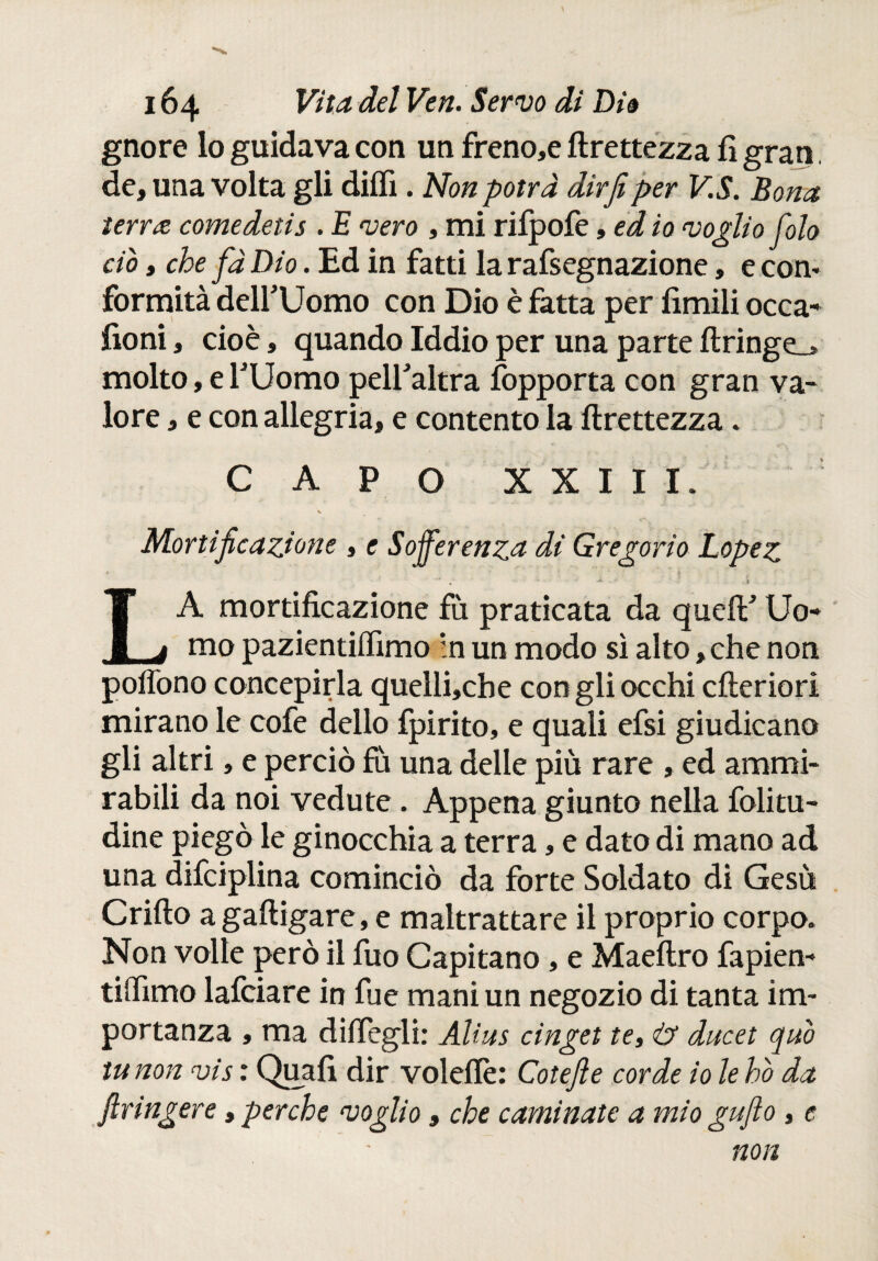 gnore lo guidava con un freno,e ftrettezza fi gran de, una volta gli diifi. Non potrà dir fi per V.S. Bona terra comedetis . E vero , mi rifpofe, ed io voglio foto ciò, che fà Dio. Ed in fatti la rafsegnazione, e con* formità delfUomo con Dio è fatta per limili occa- fioni, cioè, quando Iddio per una parte ftringe_> molto, e rUomo peli’ altra fopporta con gran va¬ lore , e con allegria, e contento la ftrettezza. CAPO XXIII. Mortificazione , e Sofferenza dì Gregorio Lopez •** ■' $ _ LA mortificazione fù praticata da quelF Uo¬ mo pazientiifimo :n un modo sì alto, che non poffono concepirla quelli,che con gli occhi cfteriori mirano le cofe delio fpirito, e quali efsi giudicano gli altri, e perciò fu una delle piu rare , ed ammi¬ rabili da noi vedute. Appena giunto nella folitu- dine piegò le ginocchia a terra, e dato di mano ad una difciplina cominciò da forte Soldato di Gesù Crifto agaftigare, e maltrattare il proprio corpo. Non volle però il fuo Capitano, e Maeftro fapien- tiifimo lafciare in fue mani un negozio di tanta im¬ portanza , ma diifegli: Alias cinget te, & ducet quò tu non vis : Quali dir voleflè: Cotefie corde io le ho da ftringere, perche voglio, che camínate a mio gufo , e non