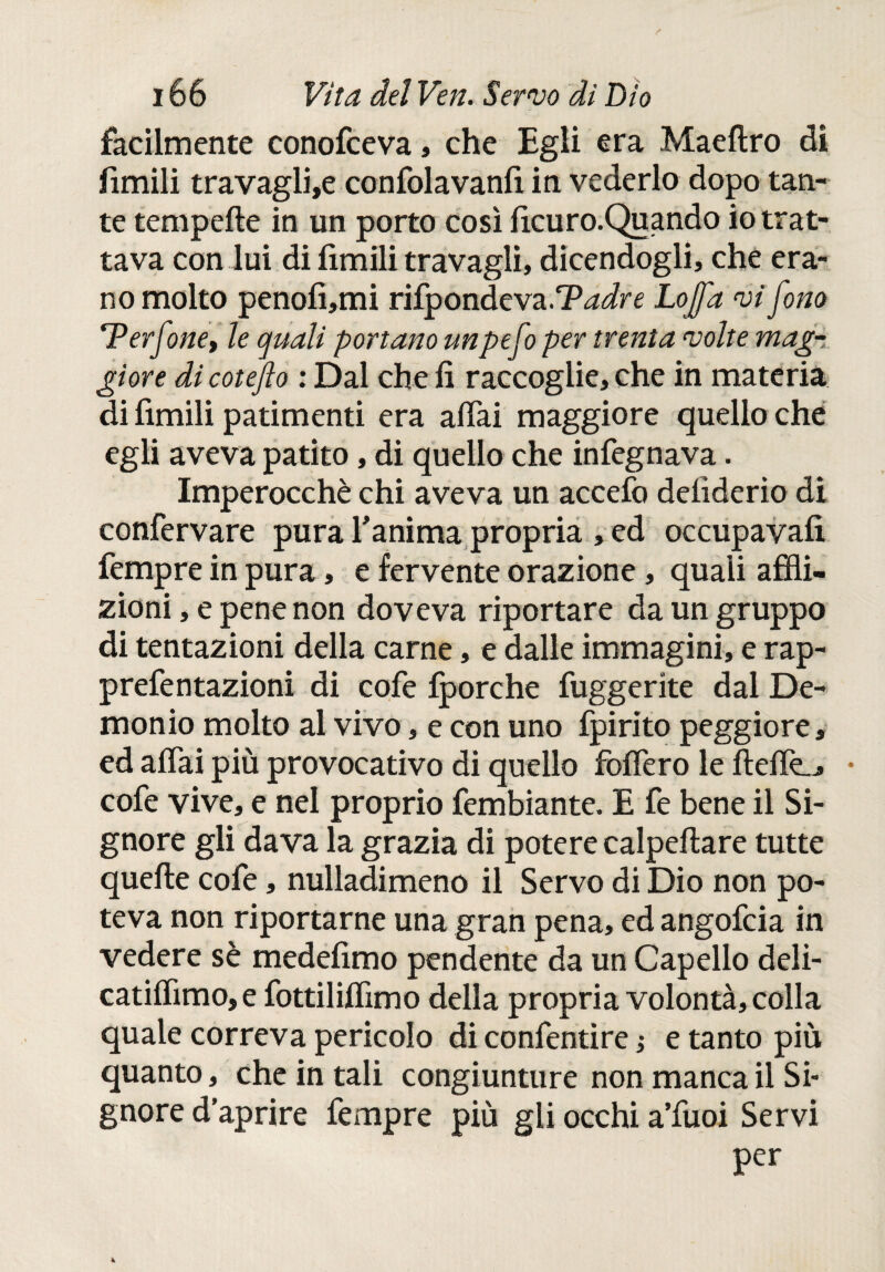 facilmente conofceva, che Egli era Maeftro di fimili travaglia confolavanfi in vederlo dopo tan¬ te tempefte in un porto così ficuro.Quando io trat¬ tava con lui di limili travagli, dicendogli, che era¬ no molto penofi,mi rifpondeva.TWre Lo [fa vi fono Terfone, le quali portano unpefo per trenta volte mag¬ giore di coteflo : Dal che fi raccoglie, che in materia di fimili patimenti era aliai maggiore quello che egli aveva patito, di quello che infegnava. Imperocché chi aveva un accefo delìderio di confervare pura fanima propria , ed occupavafi fempre in pura, e fervente orazione, quali affli¬ zioni , e pene non doveva riportare da un gruppo di tentazioni della carne, e dalle immagini, e rap- prefentazioni di cofe iporche fuggente dal De¬ monio molto al vivo, e con uno fpirito peggiore, ed affai più provocativo di quello foliero le ftelie^ • cofe vive, e nel proprio fembiante. E fé bene il Si¬ gnore gli dava la grazia di potere calpeftare tutte quelle cofe, nulladimeno il Servo di Dio non po¬ teva non riportarne una gran pena, ed angofcia in vedere sè medefimo pendente da un Capello deli- catilfimo, e fottililfimo della propria volontà, colla quale correva pericolo di confentìre ; e tanto più quanto, che in tali congiunture non manca il Si¬ gnore d'aprire fempre più gli occhi a’fuoi Servi Per