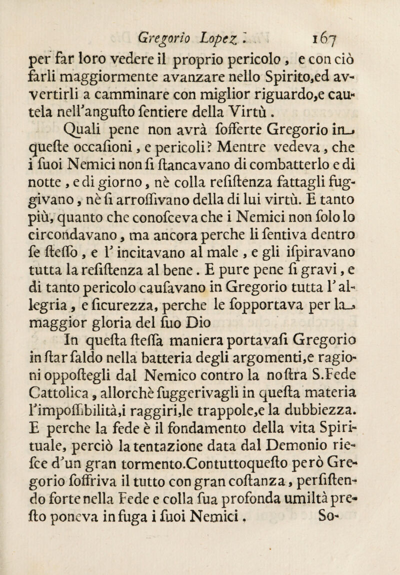 per far loro vedere il proprio pericolo, e con ciò farli maggiormente avanzare nello Spirito,ed av¬ vertirli a camminare con miglior riguardo,e cau- tela nelfangufto fentiere della Virtù . Quali pene non avrà fofferte Gregorio in_» quelle occafìoni, e pericoli ? Mentre vedeva, che i fuoi Nemici non fi fiancavano di combatterlo e di notte , e di giorno, nè colla renitenza fattagli fug¬ givano , nè lì arroifivano delia di lui virtù. E tanto più, quanto che conofceva che i Nemici non folo lo circondavano, ma ancora perche li fentiva dentro fe ilelfo, e Y incitavano al male , e gli Spiravano tutta la refiitenza al bene. E pure pene lì gravi, e di tanto pericolo caufavano in Gregorio tutta Y al¬ legria , e licurezza, perche le fopportava per la_j» maggior gloria del fuo Dio In quella ilelfa maniera portavafi Gregorio inllarfaldo nella batteria degli argomenti,e ragio¬ ni oppollegli dal Nemico contro la nollra S.Fede Cattolica 9 allorché fuggerivaglì in quella materia rimpolTibilità.i raggirile trappole,e la dubbiezza. E perche la fede è il fondamento della vita Spiri¬ tuale, perciò la tentazione data dal Demonio rie- fce dJun gran tormento.Contuttoquello però Gre¬ gorio foffriva il tutto con gran collanza, perfillen- do forte nella Fede e colla fua profonda umiltà pre- ilo poneva in fuga i fuoi Nemici, So-