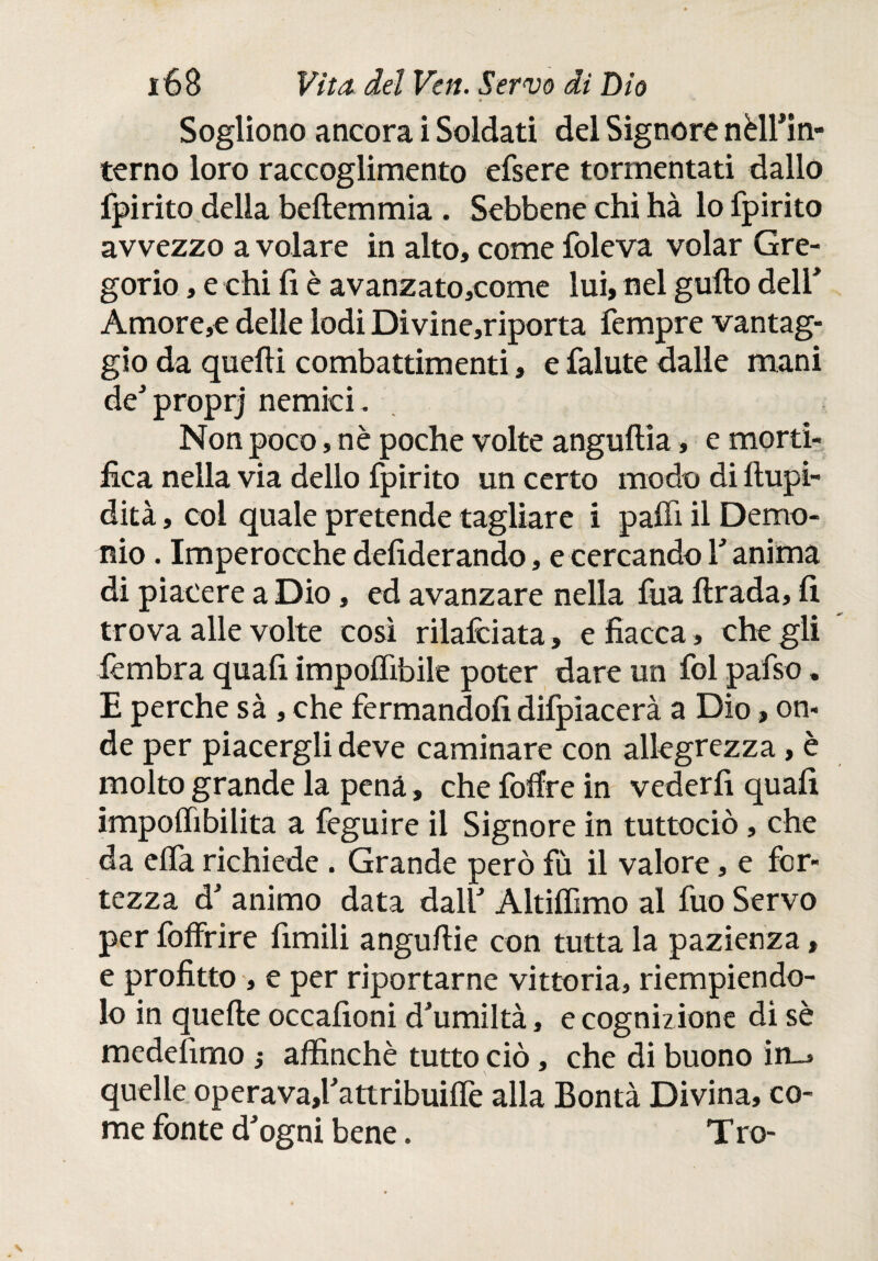 Sogliono ancora i Soldati del Signore nèlfin- terno loro raccoglimento efsere tormentati dallo fpirito della beltemmia . Sebbene chi hà lo fpirito avvezzo a volare in alto, come foleva volar Gre¬ gorio , e chi fi è avanzato,come lui, nel güilo deir Amore,e delle lodi Divine,riporta fempre vantag¬ gio da quelli combattimenti, e falute dalle mani de' proprj nemici . Non poco, nè poche volte anguilia, e morti¬ fica nella via dello fpirito un certo modo di ftupi- dità, col quale pretende tagliare i palfi il Demo¬ nio . Imperocché defiderando, e cercando V anima di piacere a Dio, ed avanzare nella fuá lirada, fi trova alle volte così rilafciata , e fiacca , che gli lèmbra quafi impolfibile poter dare un fol pafso. E perche sà , che fermandoli difpiacerà a Dio, on¬ de per piacergli deve caminare con allegrezza, è molto grande la pena, che foifre in vederfi quafi impoilibilita a feguire il Signore in tuttociò, che da eifa richiede . Grande però fù il valore, e for¬ tezza d' animo data dall Altilfimo al fuo Servo per foffrire fimili angullie con tutta la pazienza, e profitto , e per riportarne vittoria, riempiendo¬ lo in quelle occafioni d'umiltà, e cognizione di sè medefimo ; affinchè tutto ciò, che di buono in_» quelle operava,l'attribuilfe alla Bontà Divina, co¬ me fonte d'ogni bene. T ro-