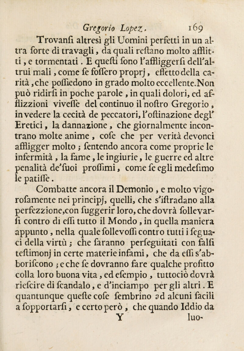 Trovanfi altresì gli Uomini perfetti in un al* tra forte di travagli, da quali redaño molto afflit¬ ti , e tormentati. E queiìi fono l'affliggerfi dell'al¬ trui mali, come fe fodero proprj, edòtto della ca¬ rità ,che poffiedono in grado molto eccellente.Non può ridirli in poche parole , in quali dolori, ed af- flizzioni viveife del continuo il noftro Gregorio » in vedere la cecità de peccatori, l'odinazione degl' Eretici, la dannazione, che giornalmente incon¬ trano molte anime , cofe che per verità devonci affligger molto ; fentendo ancora come proprie le infermità, la fame, le ingiurie, le guerre ed altre penalità de'fuoi proflìmi, come fe egli medefimo le patiilè. Combatte ancora il Demonio , e molto vigo- rofamente nei principj, quelli, che s'idradano alla perfezzione,con fuggerir loro, che dovrà follevar- fi contro di edì tutto il Mondo, in quella maniera appunto, nella quale follevodì contro tutti i fegua- ci della virtù ; che faranno perfeguitati con falfi teilimonj in certe materie infami, che da edì s'ab- borifcono -, e che fe dovranno fare qualche profitto colla loro buona vita, ed efempio , tuttociò dovrà riefcire di fcandalo, e d'inciampo per gli altri. E quantunque quede cofe fembrino ad alcuni facili a fopportarfi, e certo però , che quando Iddio da Y luo-