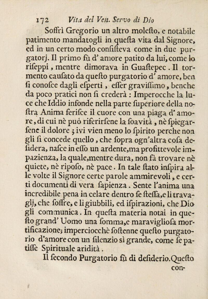 Soffrì Gregorio un altro molefto, e notabile patimento mandatogli in quella vita dal Signore» ed in un certo modo confifteva come in due pur¬ gatori Il primo fù d' amore patito da lui, come lo rifeppi, mentre dimorava in Guaftepec . Il tor¬ mento caufato da quello purgatorio d'amore, ben. fi conofce dagli efperti, effer graviffimo, benché da poco pratici non fi crederà : Imperocché la lu¬ ce che Iddio infonde nella parte fuperiore della no- lira Anima ferifce il cuore con una piaga d’amo¬ re , di cui nè può riferirfene la foavità, nè fpiegar- fenc il dolore $ ivi vien meno lo ipirito perche non gii fi concede quello, che fopra ogn'altra cofa de- fiderà, nafce in elfo un ardente,ma profittevole im¬ pazienza, la quale,mentre dura» non fà trovare nè quiete, nè ripofo, nè pace. In tale flato infpira al¬ le volte il Signore certe parole ammirevoli, e cer¬ ti documenti di vera fapienza. Sente fanima una incredibile pena in celare dentro fe fteffa,eli trava- glj»che foffre, e li giubbili, ed ilpirazioni, che Dia gli communica. In quefta materia notai in que¬ llo grand' Uomo una fomma»e maravigliofa mor¬ tificazione; imperciocché foftenne quello purgato¬ rio d’amore con un filenzio sì grande, come fe pa- tiflè Spirituale aridità. Il fecondo Purgatorio ih di defiderio. Quefta con-