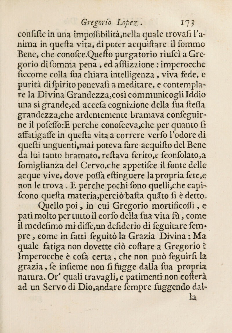 confile in una impoiTibilitàjndla quale trovali Ta- nima in quella vita, di poter acquiilare il fommo Bene, che conofce.Queflo purgatorio riufcì a Gre¬ gorio di fonima pena, ed afflizzione : imperocché ficcome colla fua chiara intelligenza, viva fede, e purità di ipirito ponevafi a meditare, e contempla¬ re la Divina Grandezza,così communicogliIddio una sì grande,ed accefa cognizione della fua íleíía grandezza*che ardentemente bramava confeguir- ne il pofefforE perche conofceva,che per quanto fi affatigaffe in quella vita a correre verfo Todore dì quelli unguentarmi poteva fare acquillo del Bene da lui tanto bramato, rellava ferito,e fconfolato,a fomiglianza del Cervo,che appetilce il fonte delle acque vive, dove polfa ellinguere la propria fete,e non le trova, E perche pochi fono quelli*che capi- fcono quella materia,perciò baila quato fi è detto. Quello poi, in cui Gregorio mortificolfi , e patì molto per tutto il corfo della fua vita fù, come il medefimo mi diiTe,un defiderio di feguitare fem- pre, come in fatti feguitò la Grazia Divina : Ma quale fatiga non dovette ciò collare a Gregorio ? Imperocché è colà certa, che non può feguirfi la grazia, fe infierne non fi fugge dalla fua propria natura. Or* quali travagli* e patimenti non collera ad un Servo di Dio,andare fempre fuggendo dal¬ la