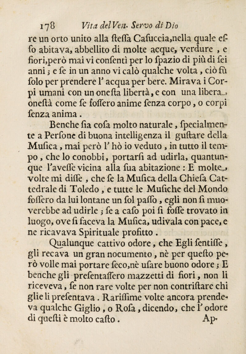 re un orto unito alla ftefla Cafuccia,nella quale e£ fo abitava, abbellito di molte acque, verdure , e fiorifero mai vi conienti per lo fpazio di più di fei anni ¡ e fe in un anno vi calò qualche volta, ciò fù folo per prendere Y acqua per bere. Mirava i Cor¬ pi umani con un oneila libertà, e con una libera-* oneftà come fe foffero anime fenza corpo, o corpi fenza anima. Benché fia cofa molto naturale, fpecialmen- te a Perfone di buona intelligenza il guftare della Mufica, mai però V hò io veduto , in tutto il tem¬ po , che lo conobbi, portarli ad udirla, quantun¬ que Taveife vicina alla fua abitazione : E molte., volte mi diife , che fe la Mufica della Chiefa Cat¬ tedrale di Toledo, e tutte le Mufiche del Mondo foifero da lui lontane un fol paifo, egli non fi muo- verebbe ad udirle ; fe a cafo poi fi foife trovato in luogo, ove fi faceva la Mufica, udivala con pace, e ne ricavava Spirituale profitto . Qualunque cattivo odore, che Egli fentiife, gli recava un gran nocumento, nè per quello pe¬ rò volle mai portare feco,nè ufare buono odore $ E benché gli prefentaifero mazzetti di fiori, non li riceveva, fe non rare volte per non contriilare chi glie li prefentava. Rarilfime volte ancora prende¬ va qualche Giglio, 0 Rofa, dicendo, che Y odore di quelli è molto callo. Ap*