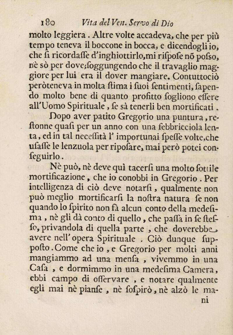 molto leggiera. Altre volte accadeva, che per più tempo teneva il boccone in bocca, e dicendogli io, che fi ricordale d'inghiottirlo,mi rilpofe no pofso, nè sò per doveffoggungendo che il travaglio mag¬ giore per lui era il dover mangiare. Contuttociò peròteneva in molta ftima i Tuoi fentimenti, rapen¬ do molto bene di quanto profitto fogliono effe re airUomo Spirituale, fe sà tenerli ben mortificati. Dopo aver patito Gregorio una puntura, re» ilonne quali per un anno con una febbricciola len¬ ta , ed in tal neeeffità f importunai fpeffe volte,che ufaffe le lenzuola per ripofare, mai però potei con- feguirlo. Nè può, nè deve qui tacerli una molto lottile mortificazione, che io conobbi in Gregorio . Per intelligenza di ciò deve notarli, qualmente non può meglio mortificarli la noffra natura fe non quando lo fpirito non fa alcun conto della medefi- ma , nè gli dà conto di quello, che palfa in fe ftef- fo, privandola di quella parte , che doverebbe_» avere nell'opera Spirituale . Ciò dunque fup- polio • Come che io , e Gregorio per molti anni mangiammo ad una menfa , vivemmo in una Cafa , e dormimmo in una medefima Camera, ebbi campo di offervare , e notare qualmente egli mai nè pianfe , nè fofpirò, nè alzò le ma¬ ni