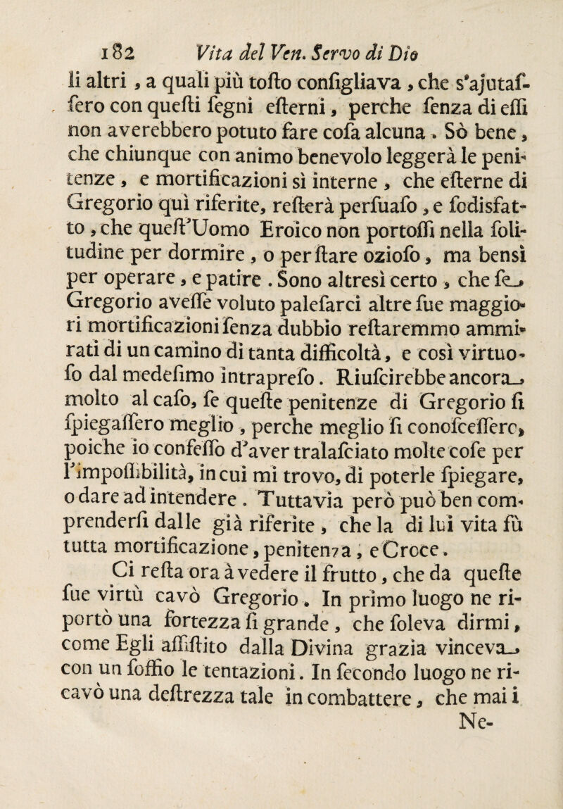 li altri, a quali più tolto configliava, che s'ajutaf- fero con quelli fegni eilerni, perche fenza di elfi non averebbero potuto fare cofa alcuna Sò bene , che chiunque con animo benevolo leggerà le peni¬ tenze , e mortificazioni sì interne , che eilerne di Gregorio qui riferite, refìerà perfuafo, e fodisfat- to, che que/FUomo Eroico non portoli! nella foli- tudine per dormire, o per Ilare oziofo, ma bensì per operare, e patire . Sono altresì certo » che fo Gregorio aveife voluto palefarci altre fue maggio¬ ri mortificazioni fenza dubbio reltaremmo ammi¬ rati di un camino di tanta difficoltà, e così virtuo- fo dal medefimo intraprefo. Riufcìrebbeancora_» molto al cafo, fe quelle penitenze di Gregorio fi fpiegalfero meglio, perche meglio fi conofcelferc» poiché io confelfo d^aver tralafciato molte cofe per rimpoflibilità, in cui mi trovo, dì poterle ipiegare, o dare ad intendere . Tuttavia però può ben com- prenderfi dalle già riferite, che la di luì vita fù tutta mortificazione, penitem a, e Croce. Ci relia ora à vedere il frutto, che da quelle fue virtù cavò Gregorio » In primo luogo ne ri¬ portò una fortezza fi grande, che foleva dirmi, come Egli affittito dalla Divina grazia vinceva., con un foffio le tentazioni. In fecondo luogo ne ri¬ cavò una deilrezza tale in combattere, che mai i Ne-