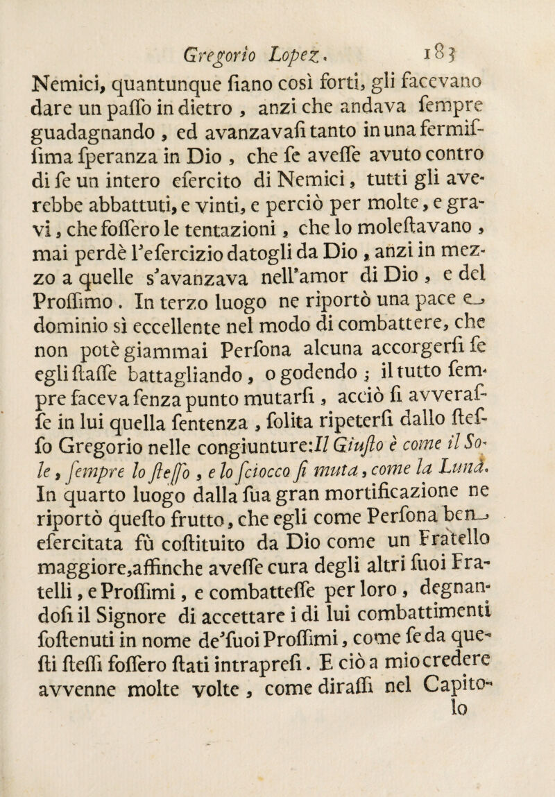 Nemici, quantunque fiano così forti, gli facevano dare un paifo in dietro , anzi che andava fempre guadagnando , ed avanzava!! tanto inunafermif- iìma fperanza in Dio , che fe aveife avuto contro di fe un intero efercito di Nemici, tutti gli ave- rebbe abbattuti, e vinti, e perciò per molte, e gra¬ vi , chefoifero le tentazioni, che lo moleftavano , mai perde Tefercizio datogli da Dio, anzi in mez¬ zo a quelle savanzava nelfamor di Dio , e del Proifimo. In terzo luogo ne riportò una pace e_> dominio sì eccellente nei modo di combattere, che non potè giammai Perfona alcuna accorgerfi fe egli ilaife battagliando, o godendo ; il tutto fem¬ pre faceva fenza punto mutarli, acciò fi avverai- fe in lui quella fentenza , folita ripeterfi dallo ftef- fo Gregorio nelle congiunture;!/ Giufto è come il So¬ le , jempre lo fie fio , e lo ficiocco fi muta, come la Luna» In quarto luogo dalla fua gran mortificazione ne riportò quello frutto, che egli come Perfona ben_, efercitata fù coftituito da Dio come un Fratello maggiore,affinche aveife cura degli altri fuoi Fra¬ telli , e Proifimi, e combatteffe per loro, degnan¬ doli il Signore di accettare i di lui combattimenti foftenuti in nome de'fuoi Proifimi, come fe da que¬ lli fieifi follerò fiati intrapreii. E ciò a mio credere avvenne molte volte, come diraifi nel Capito¬ lo