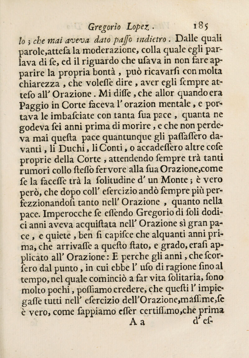 lo j che mai aveva dato pajjo indietro. Dalle quali Darole,attefa la moderazione, colla quale egli par- ; ava di fe, ed il riguardo che ufava in non fare ap¬ parire la propria bontà , può ricavarfi con molta chiarezza , che voleife dire, aver egli Tempre at- tefo all' Orazione. Mi diffe, che allor quando era Paggio in Corte faceva 1’ orazion mentale, e por¬ tava le imbafeiate con tanta fua pace , quanta ne godeva fei anni prima di morire, e che non perde¬ va mai quella pace quantunque gli paiTaiTero da¬ vanti , li Duchi, li Conti, 0 accadelfero altre colè proprie della Corte , attendendo Tempre trà tanti rumori collo Hello fervore alla fuaOrazione,come fe la facelfe trà la folitudine d'un Monte j è vero però, che dopo coll' efercizio andò fempre più per- fezzionandofi tanto nell' Orazione , quanto nella pace. Imperocché fe effendo Gregorio di foli dodi¬ ci anni aveva acquillata nell' Orazione sì gran pa¬ ce , e quiete , ben fi capifce che alquanti anni pri¬ ma, che arrivalfe a quello flato, e grado, erafi ap¬ plicato ali' Orazione : E perche gli anni, che feor» fero dal punto, in cui ebbe 1' ufo di ragione fino al tempo, nel quale cominciò a far vita folitaria, fono molto pochi, polliamo credere, che quelli l'impie¬ gane tutti nell' efercizio dell'Orazione,máífme,fe è vero, come Tappiamo elfer certiiIimo,che prima A a d'ef-