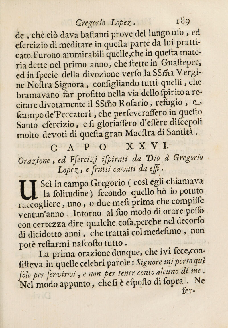 de , che ciò dava ballanti prove del lungo ufo , ed efercizio di meditare in quella parte da lui pratti- cato.Furono ammirabili quelle,che in quella mate¬ ria dette nel primo anno, che flette in Guaftepec, ed in fpecie della divozione verfo la SSma Vergi¬ ne Noftra Signora, conlìgliando tutti quelli, che bramavano far profitto nella via dello fpirito a re¬ citare divotamente il SSmo Rofario, refugio , e_, fcampo de'Peccatori, che perfeveraflero in quello Santo efercizio, e fi gloriallèro d’elìere difcepoli molto devoti di quella gran Maeftra di Santità. CAPO XXVI. Orazione, ed Ffercizj {[pirati da Dio à Gregorio Lopez j e frutti cavati da e fi. UScì in campo Gregorio ( così egli chiamava la folitudine ) fecondo quello hò io potuto raccogliere, uno, o due meli prima che compilfe ventun’anno. Intorno al fuo modo di orare polTo con certezza dire qualche cofa,perche nel decorfo di dicidotto anni, che trattai col medefimo , non potè reftarmi nafcoflo tutto. La prima orazione dunque, che ivi fece,con- fifteva in quelle celebri parole : Signore mi porto qui foto per fer-virvi, e non per tener conto alcuno di we . Nel modo appunto, che fi è efpofto di fopra . Ne fer-