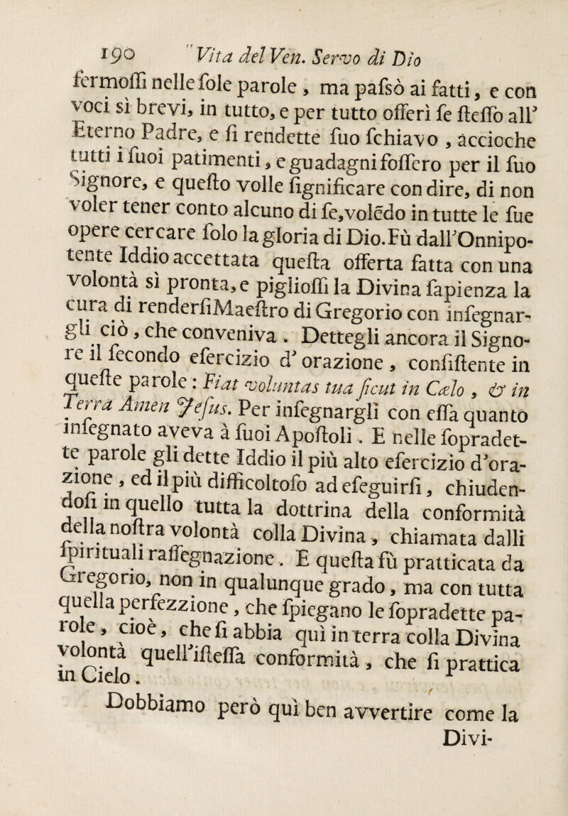 iermoiiì nelle fole parole , ma pafsò ai fatti, e con voci sì brevi, in tutto, e per tutto offerì fe fteffo all* Eterno Paure, e iì rendette fuo fchiavo , accioche tatti ifuoi patimenti, e guadagni fodero per il fuo Signore, e quello volle lignificare con dire, di non voler tener conto alcuno di fe,volédo in tutte le fue opere cercare folo la gloria di Dio.Fù dalfOnnìpo- tente Iddio accettata quella offerta fatta con una volontà sì pronta, e pigliofìi la Divina fapienza la cura di renderfiMaeilro di Gregorio con infornar, g j ciò, che conveniva . Dettegli ancora il Signo- 1 e il fecondo efercizio d'orazione , confiftente in quede parole : Fiat ‘voluntas tua ficut in Calo , in . er/a Amm ^efus- Per infegnarglì con effa quanto iniegnato aveva à fuoi Apoffoli. E nelle fopradet- te parole gli dette Iddio il più alto efercizio d'ora¬ zione , ed il più difficoltofo ad efeguìrfi, chìuden- doA in quello tutta la dottrina della conformità ella noflra volontà colla Divina, chiamata dalli Ipirituali raffegnazione. E quella fù prattìcata da regono, non in qualunque grado, ma con tutta quella perfezione, che fpiegano le fopradette pa- 1 ole, cioè, che fi abbia qui in terra colla Divina in cielo qUdl lfíeíra conformità 9 che Pi prattica •Dobbiamo però qui ben avvertire come la Divi-