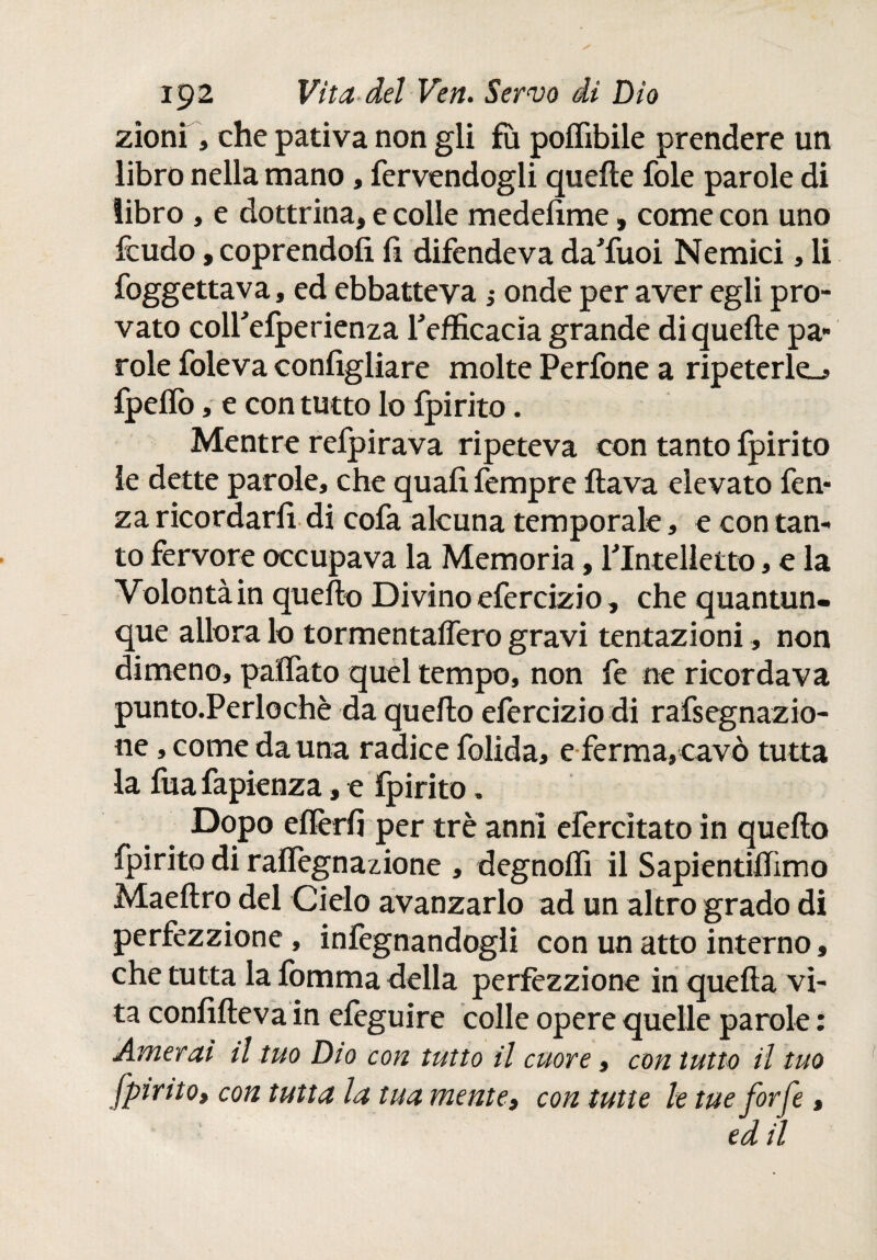 zionì, che pativa non gli fìì poflìbile prendere un libro nella mano, fervendogli quelle fole parole di libro , e dottrina, e colle medefime, come con uno feudo, coprendoli li difendeva daTuoi Nemici, li foggettava, ed ebbatteva ¡ onde per aver egli pro¬ vato colfelperienza Tefficacia grande di quelle pa¬ role foleva configliare molte Perfone a ripeterle^ fpelfo, e con tutto lo ipirito. Mentre refpirava ripeteva con tanto fpirito le dette parole, che quali fempre flava elevato fen- za ricordarli di cofa alcuna temporale, e con tan¬ to fervore occupava la Memoria, YIntelletto, e la Volontà in quello Divino efercizio, che quantun¬ que allora lo tormentaifero gravi tentazioni, non dimeno, paifato quel tempo, non fe ne ricordava punto.Perlochè da quello efercizio di rafsegnazio- ne, come da una radice folida, e ferma,cavò tutta la fua fapienza, e fpirito. Dopo elferfi per tré anni efercìtato in quello fpirito di ralfegnazione , degnoifi il Sapientiifimo Maeftro del Cielo avanzarlo ad un altro grado di perfezzione, infegnandogli con un atto interno, che tutta la fomma della perfezzione in quella vi¬ ta confifteva in efeguire colle opere quelle parole : Amerai il tuo Dio con tutto il cuore, con tutto il tuo fpirito, con tutta la tua mente, con tutte le tue forfè, ed il