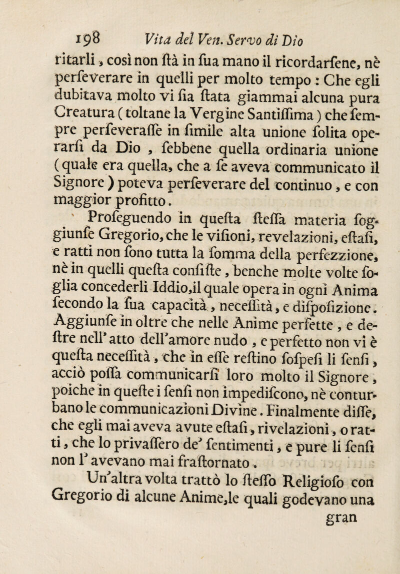 ritarli » cosinoti ftà in fua mano il ricordartene, nè perseverare in quelli per molto tempo : Che egli dubitava molto vi fia fiata giammai alcuna pura Creatura ( toltane la Vergine Santiflìma ) che Tem¬ pre perfeveraffe in limile alta unione lolita ope¬ rarli da Dio , febbene quella ordinaria unione ( quale era quella» che a fe aveva communicato il Signore ) poteva perfeverare del continuo, e con maggior profitto. Profeguendo in quella ftella materia fog« giunfe Gregorio, che le vifioni, revelazioni, diali, e ratti non fono tutta la fomma della perfezzione, nè in quelli quella confifie, benché molte volte fo¬ glia concederli Iddio,il quale opera in ogni Anima fecondo la fua capacita, necelìità, e diipofizione. Aggiunfe in oltre che nelle Anime perfette , e de¬ lire nell atto dell amore nudo , e perfetto non vi è quella neceffità, che in effe reftino fofpefi li fenfi, acciò poffa communicarfì loro molto il Signore, poiché in quelle i fenfi non impedilcono, nè contur¬ bano le communicazioni Divine. Finalmente diffe, che egli mai aveva avute eilafi» rivelazioni » orat¬ ti , che lo privafièro deJ fentimenti, e pure li lenii non T avevano mai fraftornato, Un altra volta trattò lo fteffo Religiofo con Gregorio di alcune Animefie quali godevano una gran