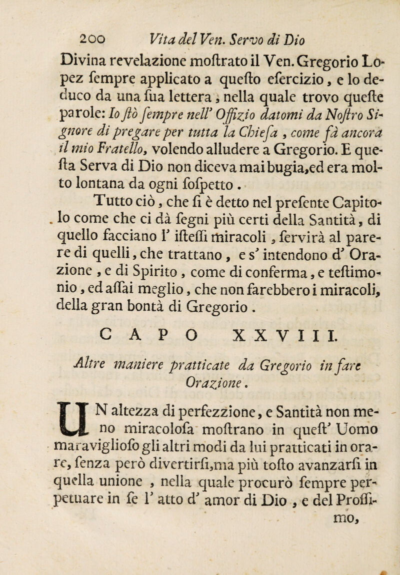 v \ Divina revelazione moilrato il Ven. Gregorio Lo¬ pez Tempre applicato a quello efercizio, e lo de¬ duco da una Tua lettera, nella quale trovo quelle parole: Io fio Jempre nell’ Ojfizio datomi da Nofiro Si' gnore di pregare per tutta la Chiefia , come fa ancora il mio fratello, volendo alludere a Gregorio. E que¬ lla Serva di Dio non diceva maibugia,ed era mol¬ to lontana da ogni Tolpetto . Tutto ciò, che li è detto nel preTente Capito- . lo come che ci dà Tegni più certi della Santità, di quello Tacciano T illeffi miracoli, lèrvirà al pare¬ re di quelli, che trattano, esJ intendono d* Ora¬ zione , e di Spirito, come di conTerma, e tellimo- nio, ed alTai meglio, che non Tarebbero i miracoli, della gran bontà di Gregorio. CAPO XXVIII. Altre maniere pratticate da Gregorio in fare Orazione. UN altezza di perfezzione, e Santità non me¬ no miracoloTa moilrano in queíf Uomo maravigliofo gli altri modi da lui pratticati in ora¬ re, Tenza però diverti rii,ma più tollo avanzarfi in quella unione , nella quale procurò Tempre per¬ petuare in Te E atto d amor di Dio , e del Proflì- mo,