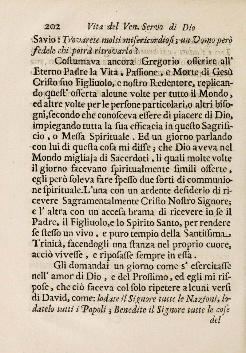 .Sàvio S Trbvarete moltimifeticordiojt i 'Urt'Pomo però fedele chi potrà ritrovarlo lv . ■. ^ v n », t . Gollumava ancora Gregorio offerire all* Eterno Padre la Vita * Paffione , e Morte di Gesù Crilto fuo Figliuolo, e noilro Redentore, replican¬ do queil* offerta alcune volte per tutto il Mondo, ed altre volte per le perfone particolari^ altri bifo¬ gni,fecondo che conofceva effere di piacere di Dio, impiegando tutta la fua efficacia in quello Sagrifi- ciò , o Meffa Spirituale . Ed un giorno parlando con lui di quella cofa mi diffe * che Dio aveva nel Mondo migliaja dì Sacerdoti, li quali molte volte il giorno facevano fpirituaimente limili offerte, egli però foleva fare fpeffo due forti di communio-* ne ipirituale.I/una con un ardente delìderio di ri¬ cevere Sagramentalmente Grillo Noilro Signore* e 1* altra con un accefa brama di ricevere in fe il Padre, il Figliuolo,e lo Spirito Santo, per rendere fe ilelfo un vivo, e puro tempio della Santiffima_» Trinità, facendogli una lianza nei proprio cuore, acciò vivelTe , e ripofaffe fempre in effa. Gli domandai un giorno come s* efercitaffe nell* amor di Dio , e del Proffimo, ed egli mi rif- pofe, che ciò faceva col folo ripetere alcuni veril di David, come: lodate il Signore tutte le Nazioni, lo- datelo tutti i Dopali ¡ Benedite il Signore tutte le cofe del